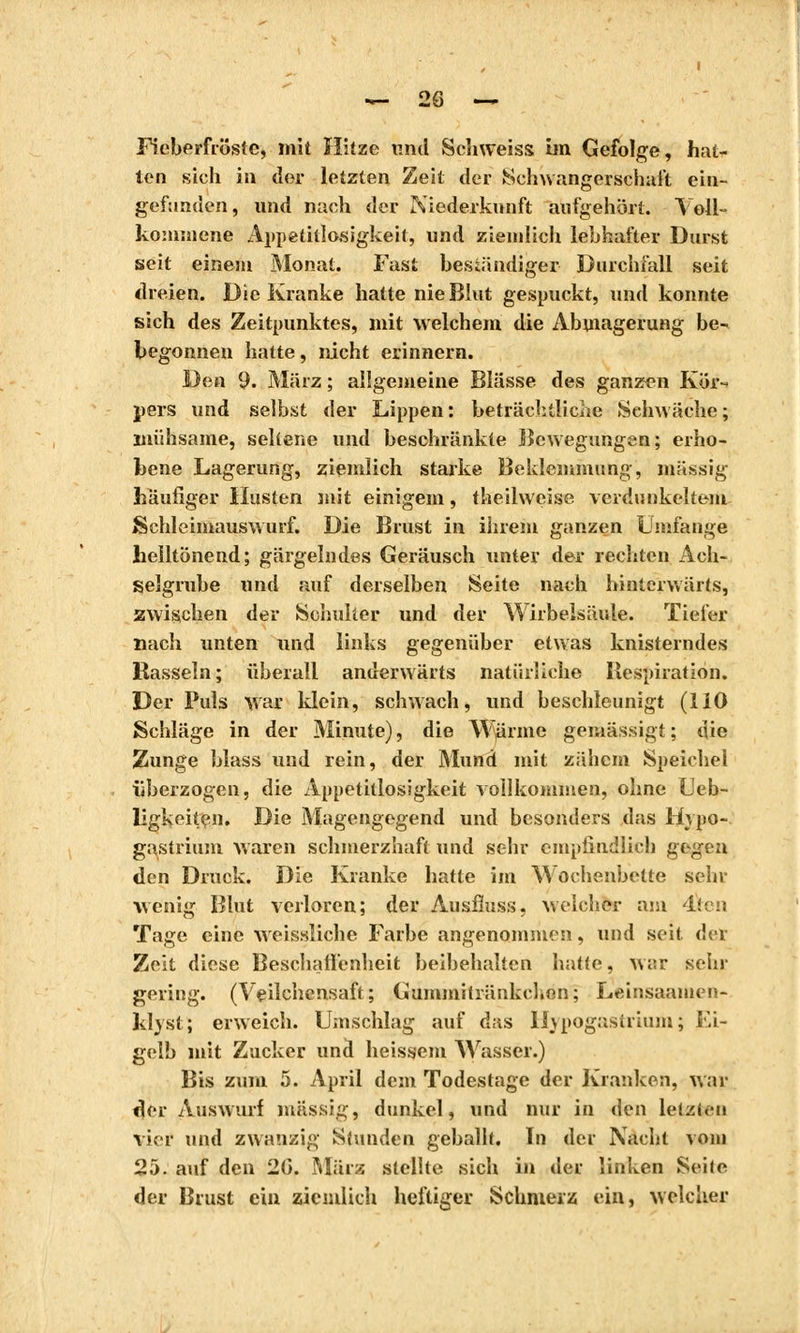 Fieberfreiste, mit Hitze und Schweiss im Gefolge, hat- ten sich in der letzten Zeit der Schwangerschaft ein- gefunden, und nach der Niederkunft aufgehört. Voll- kommene Appetitlosigkeit, und ziemlich lebhafter Durst seit einem Monat. Fast beständiger Durchfall seit dreien. Die Kranke hatte nie Blut gespuckt, und konnte sich des Zeitpunktes, mit welchem die Abmagerung be- begonnen hatte, nicht erinnern. Den 9. März ; allgemeine Blässe des ganzen Kör- pers und selbst der Lippen : beträchtliche »Schwäche ; mühsame, seltene und beschränkte Bewegungen; erho- bene Lagerung, ziemlich starke Beklemmung, massig häufiger Husten mit einigem, theilweise verdunkeltem Schleimauswurf. Die Brust in ihrem ganzen Umfange heiltönend; gärgelndes Geräusch unter der rechten Ach- selgrube und auf derselben Seite nach hinterwärts, zwischen der Schulter und der Wirbeisäule. Tiefer nach unten und links gegenüber etwas knisterndes Rasseln; überall anderwärts natürliche Respiration. Der Puls war ldein, schwach, und beschleunigt (110 Schläge in der Minute), die Wurme gemässigt ; die Zunge blass und rein, der Mund mit zähem Speichel überzogen, die Appetitlosigkeit vollkommen, ohne Ueb- ligkeiten. Die Magengegend und besonders das Hypo- gastrium waren schmerzhaft und sehr empfindlich gt^en den Druck. Die Kranke hatte im Wochenbette sein- wenig Blut verloren; der Ausfluss, welcher am 4ieu Tage eine weissliche Farbe angenommen, und seit det Zeit diese Beschaffenheit beibehalten hatte, war sehr gering. (Vçilehensaft; Gummitränkcl.en; Leinsaamen- klvst; erweich. Umschlag auf das Hypogastrium; Ei- gelb mit Zucker und heissem Wasser.) Bis zum 5. April dem Todestage der Kranken, war der Auswurf massig, dunkel, und nur in den letzten vier und zwanzig Stunden geballt. In der Nacht vom 25. auf den 26. März stellte sich in der linken Seite der Brust ein ziemlich heftiger Schmerz ein, welcher