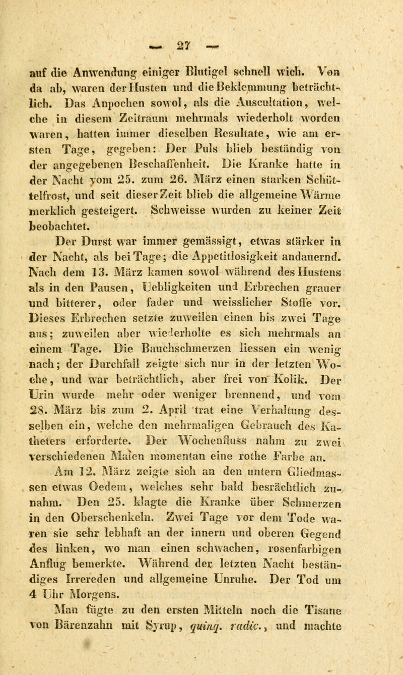 auf die Anwendung einiger Blutigcl schnell wich. Von da ab, waren der Husten und die Beklemmung beträcht- lich. Das Anpochen sowol, als die Auscultation, wel- che in diesem Zeitraum mehrmals wiederholt worden Waren, hatten immer dieselben Resultate, wie am er- sten Tage, gegeben: Der Puls blieb beständig von der angegebenen Beschalîenhcit. Die Kranke hatte in der Nacht vom 25. zum 26. März einen starken Schüt- telfrost, und seit dieser Zeit blieb die allgemeine Wärme merklich gesteigert. Schweisse wurden zu keiner Zeit beobachtet. Der Durst war immer gemässigt, etwas stärker in der Nacht, als bei Tage ; die Appetitlosigkeit andauernd. Nach dem 13. März kamen sowol während des Hustens als in den Pausen, Uebligkeiten und Erbrechen grauer und bitterer, oder fader und weisslicher Stoffe vor. Dieses Erbrechen setzte zuweilen einen bis zwei Tage aus; zinveilen aber wiederholte es sich mehrmals an einem Taffe. Die Bauchschmerzen Hessen ein wenis: nach; der Durchfall zeigte sich nur in der letzten Wo- che, und war beträchtlich, aber frei von Kolik. Der Urin wurde mehr oder weniger brennend, und vom 28. März bis zum 2. April trat eine Yerhaltung des- selben ein, welche den mehrmaligen Gebrauch des Ka- theters erforderte. Der Wochenfluss nahm zu zwei verschiedenen Malen momentan eine rothe Farbe an. Am 12. März zeigte sich an den untern Gliedmas- sen etwas Oedem, Welches sehr bald besrächtlich zu- nahm. Den 25. klagte die Kranke über Schmerzen in den Oberschenkeln. Zwei Tage vor dem Tode wa- ren sie sehr lebhaft an der innern und oberen Gegend des linken, wo man einen schwachen, rosenfarbigen Anflug bemerkte. Während der letzten Nacht bestän- diges Irrereden und allgemeine Unruhe. Der Tod um 4 Uhr Morgens. Man fügte zu den ersten Mitteln noch die Tisane von Bärenzahn mit Sjrup, quùtq. radie., und machte
