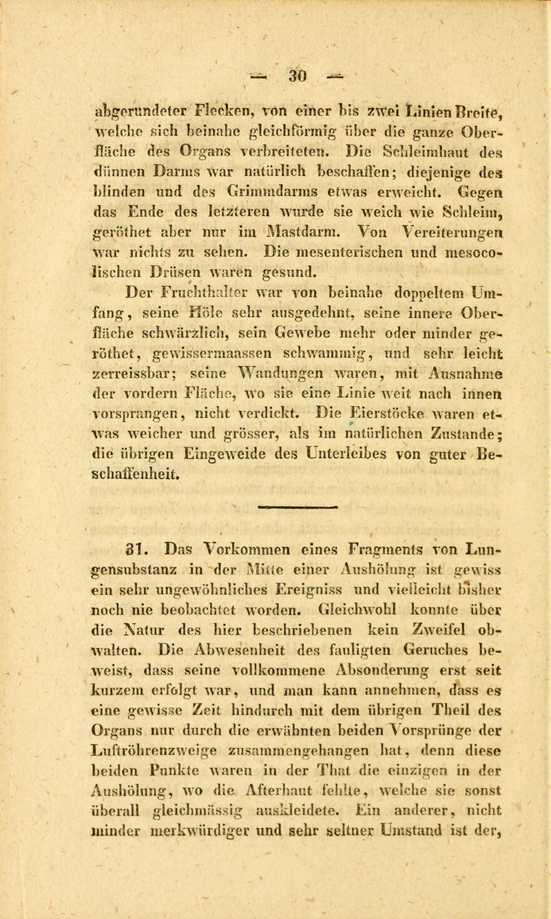 abgerundeter Flecken, von einer bis zwei Linien Breite, welche sich beinahe gleichförmig über die ganze Ober- fläche des Organs verbreiteten. Die Schleimhaut des dünnen Darms War natürlich beschaffen; diejenige des blinden und des Grhnmdarms etwas erweicht. Gegen das Ende des letzteren wurde sie weich wie Schleim, geröthet aber nur im Mastdarm. Von Vereiterungen war nichts zu sehen. Die mesenterischen und mesoco- Tischen Drüsen waren gesund. Der Fruchthalter war von beinahe doppeltem Um- fang , seine Hole sehr ausgedehnt, seine innere Ober- fläche schwärzlich, sein Gewebe mehr oder minder ge- röthet, gewissermaassen schwammig, und sehr leicht zerreissbar; seine Wandungen waren, mit Ausnahme der vordem Fläche, wo sie eine Linie weit nach innen vorsprangen, nicht verdickt. Die Eierstöcke waren et- was weicher und grösser, als im natürlichen Zustande; die übrigen Eingeweide des Unterleibes von guter Be- schaffenheit. 31. Das Vorkommen eines Fragments von Lun- gensubstanz in der Mitte einer Aushölung ist gewiss ein sehr ungewöhnliches Ereigniss und vielleicht bisher noch nie beobachtet worden. Gleichwohl konnte über die Natur des hier beschriebenen kein Zweifel ob- walten. Die Abwesenheit des fauligten Geruches be- weist, dass seine vollkommene Absonderung erst seit kurzem erfolgt war, und man kann annehmen, dass es eine gewisse Zeit hindurch mit dem übrigen Theil des Organs nur durch die erwähnten beiden Yorsprünge der Luftröhrenzweige zusammengehangen hat, denn diese beiden Punkte waren in der That die einzigen in der Aushölung, wo die Afterhaut fehlte, welche sie sonst überall gleichmässig auskleidete. Ein anderer, nicht minder merkwürdiger und sehr seltner Unistand ist der,
