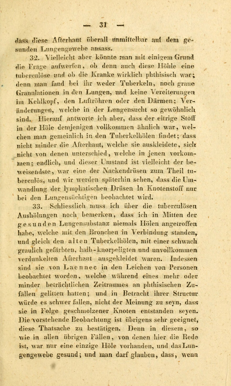 dass diese A ff erbaut iil>erall unmittelbar auf dem ge- sunden Lungengewebc ansass. 32. Vielleicht aber könnte man mit einigem Grund die Frage aufwerten, oh denn auch diese Höhle eine tuberculose und ob die Kranke wirklich phthisisch war; denn man fand bei ihr weder Tuberkeln, noch graue Granulationen in den Lungen, und keine Vereiterungen. im Kehlkopf, den Luftröhren oder den Därmen; Ver- änderungen, welche in der Lungensucht so gewöhnlich sind. Hierauf antworte ich aber, dass der eitrige Stoff in der Hole demjenigen vollkommen ähnlich war, wel- chen man gemeinlich in den Tuberkelhölen findet; dass nicht minder die Afterhaut, welche sie auskleidete, sich nicht von denen unterschied, welche in jenen vorkom- men; endlich, und dieser Umstand ist vielleicht der be- weiseiidste, war eine der Nackendrüsen zum Theil tu- bercules, und wir Averden späterhin sehen, dass die Um- wandlung der lymphatischen Drüsen In Knotenstoff nur bei den Lungensüchtigen beobachtet wird. 33. Schliesslich nmss ich über die tuberculösen Aushölungen noch bemerken, dass ich in Mitten der gesunden Lungensubstanz niemals Holen angetroffen habe, welche mit den Bronchen in Verbindung standen, und gleich den allen Tuberkelhölen, mit einer schwach graulich gefärbten, halb-knorpeligten und unvollkommen verdunkelten Afterhaut ausgekleidet waren. Indessen sind sie von Laennec in ilen Leichen von Personen beobachtet worden, welche während eines mehr oder minder beträchtlichen Zeitraumes an phthisischen Zu- fällen gelitten hatten; und in Betracht ihrer Structur würde es schwer fallen, nicht der Meinung zu seyn, dass sie in Folge geschmolzener Knoten entstanden seyen. Die vorstehende Beobachtung ist übrigens sehr geeignet, diese Thatsache zu bestätigen. Denn in diesem, so wie in allen übrigen Fällen, von denen hier die Rede ist, war nur eine einzige Hole vorhanden, und das Lun- gengew ehe gesund ; und man darf glauben, dass, wenn