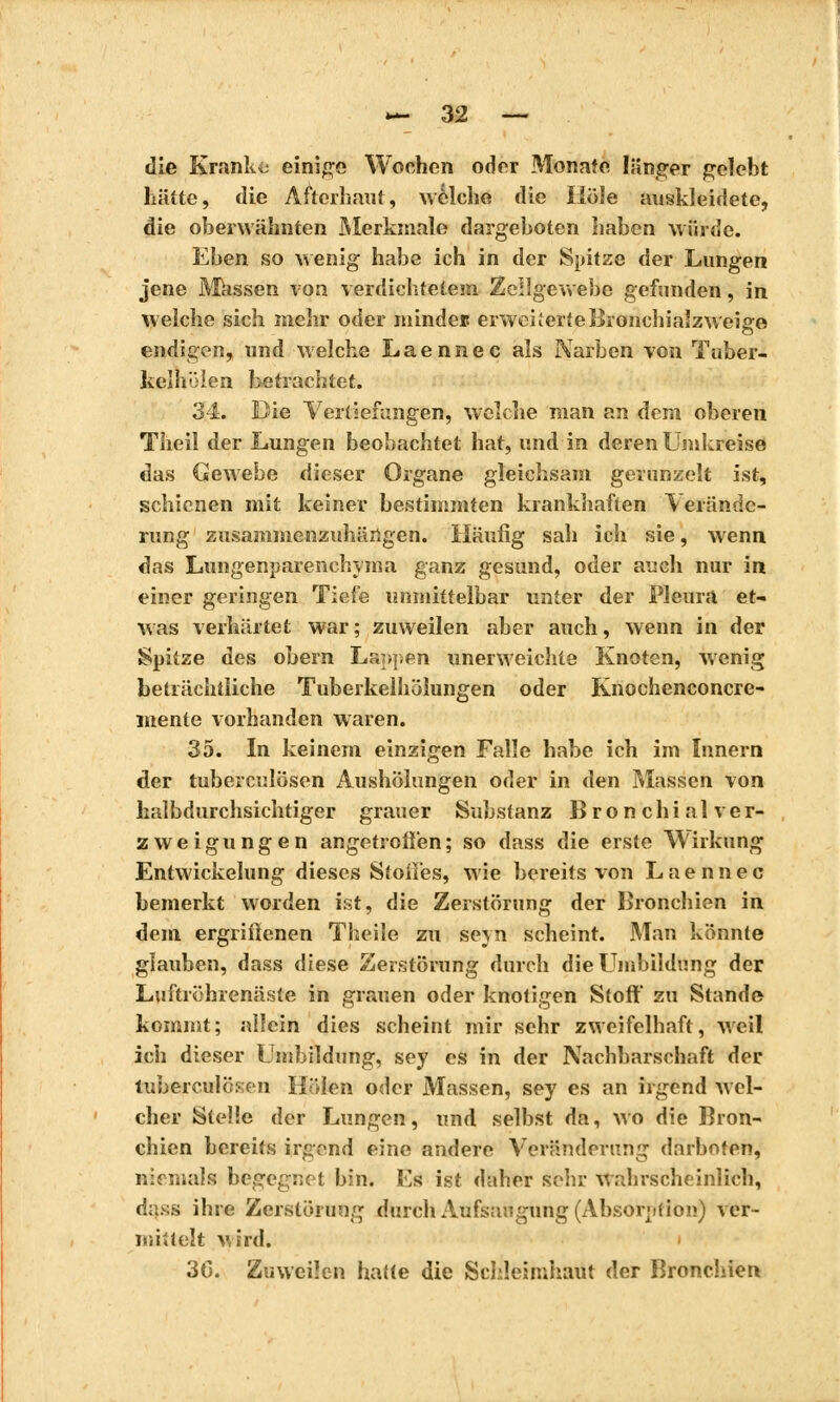 die Kranke einige Wochen oder Monate länger gelebt hätte, die Afterhaut, welche die Hole auskleidete, die oberwähnten Merkmale dargeboten haben würde. Eben so wenig habe ich in der Spitze der Lungen jene Massen von verdichtetem Zellgewebe gefunden, in welche sich mehr oder «lindes erweiterte Bronchialzweige endigen, und welche Laennec als Narben von Tuber- kelhöien betrachtet. 34. Die Vertiefungen, welche man an dem oberen Theil der Lungen beobachtet hat, und in deren Umkreise das Gewebe dieser Organe gleichsam gerunzelt ist, schienen mit keiner bestimmten krankhaften Verände- rung zusammenzuhängen. Häufig sah ich sie, wenn das Lungenparenchyma ganz gesund, oder auch nur in einer geringen Tiefe unmittelbar unter der Pleura et- was verhärtet war ; zuweilen aber auch, wenn in der Spitze des obern Lappen unerweichte Knoten, wenig beträchtliche Tuberkelhöiungen oder Knochenconcre- mente vorhanden waren. 35. In keinem einzigen Falle habe ich im Innern der tuberculösen AushÖlungen oder in den Massen von halbdurchsichtiger grauer Substanz Bronchial Ver- zweigungen angetreten ; so dass die erste Wirkung Entwickelung dieses StoiFes, wie bereits von Laennec bemerkt worden ist, die Zerstörung der Bronchien in dem ergriffenen Theile zu sejn scheint. Man könnte glauben, dass diese Zerstörung durch die Umbildung der Luftröhrenäste in grauen oder knotigen Stoff zu Stande kommt; allein dies scheint mir sehr zweifelhaft, weil ich dieser Umbildung, sey es in der Nachbarschaft der tuberculösen Holen oder Massen, sey es an irgend wel- cher Stelle der Lungen, und selbst da, Wo die Bron- chien bereits irgend eine andere Veränderung darboten, niemals begegnet bin. Es ist daher sehr wahrscheinlich, dass ihre Zerstörung durch Aufsaugung (Absorption) ver- mittelt v, ird. 30. Zuweilen hatte die Schleimhaut der Bronchien
