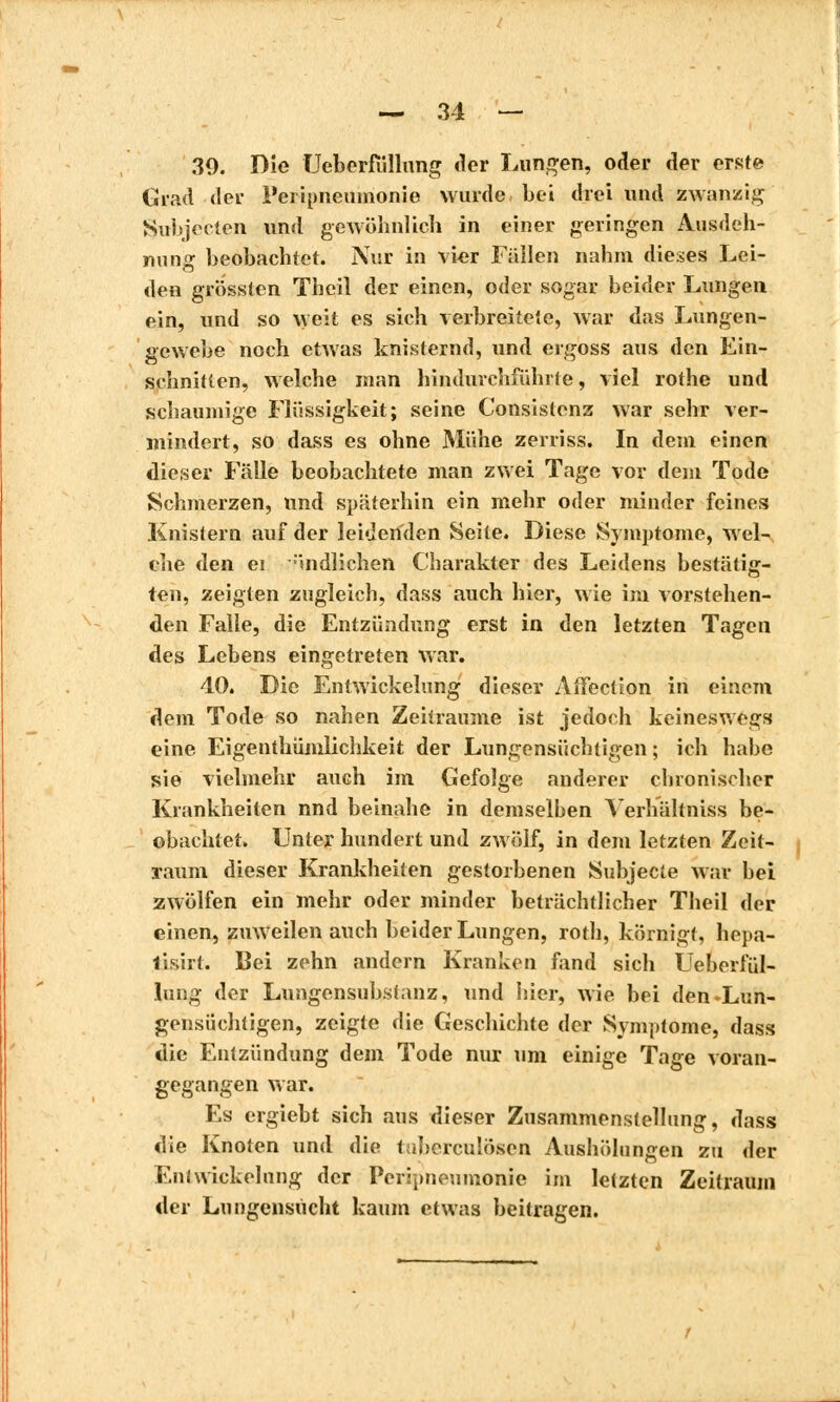 30. Die Ueberfüllung der Lungen, oder der erste Grad der l'eripneumonie wurde bei drei und zwanzig Subjecten und gewöhnlich in einer geringen Ausdeh- nung beobachtet. Nur in vier Fällen nahm dieses Lei- den grössten Theil der einen, oder sogar beider Lungen ein, und so weit es sich verbreitete, war das Lungen- gewebe noch etwas knisternd, und ergoss aus den Ein- schnitten, welche man hindurchfühlte, viel rothe und schaumige Flüssigkeit; seine Consistent war sehr ver- mindert, so dass es ohne Mühe zerriss. In dem einen dieser Fälle beobachtete man zwei Tage vor dem Tode Schmerzen, und späterhin ein mehr oder minder feines Knistern auf der leidenden Seite. Diese Symptome, wel- che den ei endlichen Charakter des Leidens bestätig- ten, zeigten zugleich, dass auch hier, wie im vorstehen- den Falle, die Entzündung erst in den letzten Tagen des Lebens eingetreten war. 40. Die Enlwickclung dieser Affection in einem dem Tode so nahen Zeiträume ist jedoch keineswegs eine Eigenthümlichkeit der Lungensüchtigen ; ich habe sie vielmehr auch im Gefolge anderer chronischer Krankheiten nnd beinahe in demselben Yerhältniss be- obachtet. Unter hundert und zwölf, in dem letzten Zeit- raum dieser Krankheiten gestorbenen Subjecte war bei zwölfen ein mehr oder minder beträchtlicher Theil der einen, zuweilen auch beider Lungen, roth, körnigt, hepa- lisirt. Bei zehn andern Kranken fand sich Ueberfül- lung der Lungensubstanz, und hier, wie bei den-Lun- gensüchtigen, zeigte die Geschichte der Symptôme, dass die Entzündung dem Tode nur um einige Tage voran- gegangen war. Es ergiebt sich aus dieser Zusammenstellung, dass die Knoten und die tuberculösen Aushölungen zu der Eni Wickelung der Peripneumonie im letzten Zeitraum der Lungensucht kaum etwas beitragen.