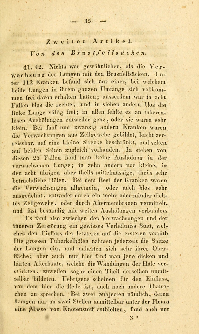 Zweiter Artikel, r o n den Brus tfe 11 s ä c k e n. 41. 42. Nichts war gewöhnlicher, als die Ver- wach s xi n g der Lungen mit den Brustfellsäcken. Un- ter 112 Kranken hefand sich nur einer, bei welchem beide Lungen in ihrem ganzen Umfange sich vollkom- men frei davon erhalten hatten ; ausserdem war in acht Füllen hlos die rechte, und in sieben andern blos die linke Lunge völlig frei; in allen fehlte es an tubereu- lösen Aushölungen entweder ganz, oder sie waren sehe klein. Bei fünf und zwanzig andern Kranken waren die Verwachsungen aus Zellgewebe gebildet, leicht zer- reissbar, auf eine kleine Strecke beschränkt, und selten; auf beiden Seiten zugleich vorhanden. In sieben von diesen 25 Füllen fand man keine Aushölung in der verwachsenen Lunge; in zehn andern nur kleine, in den acht übrigen aber theils mittelmüssige, theils sehr beträchtliche Holen. Bei dem Rest der Kranken waren die Verwachsungen allgemein, oder auch blos sehr ausgedehnt, entweder durch ein mehr oder minder dich- tes Zellgewebe, oder durch Aftermembranen vermittelt, und fast bestündig mit weiten Aushölungen verbunden. Es fand also zwischen den Verwachsungen und der inneren Zerstörung ein gewisses Verhältniss Statt, wel- ches den Einfluss der letzteren auf die ersteren verrüth Die grossen Tubcrkelhölen nahmen jederzeit die Spitze der Lungen ein, und näherten sich sehr ihrer Ober- flüche; aber auch nur hier fand man jene dicken und harten. Afterhäute, welche die Wandungen der Hole ver- stärkten , zuweilen sogar einen Theil derselben unmit- telbar bildeten. Uebrigens scheinen für den Einfluss, von dem hier die Rede ist, auch noch andere Thaisa- chen zu sprechen. Bei zwei Subjecten nämlich, deren Lungen nur an zwei Steilen unmittelbar unter der Pleura eine ;Masse von^ Knotenstoff enthielten, fand auch nur 3 *