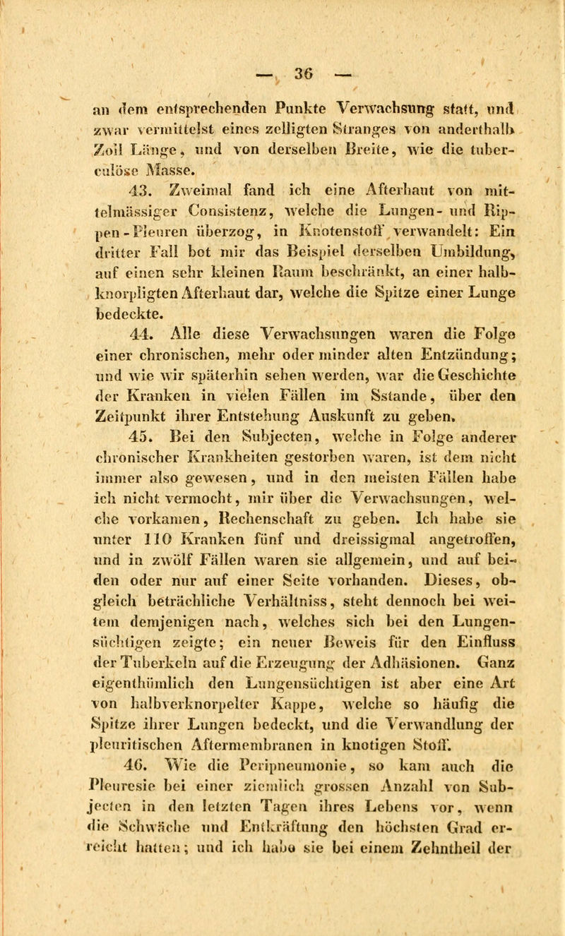 an dem entsprechenden Punkte Verwachsung statt, und zwar vermittelst eines zeiligten Stranges von anderthalb Zeil Länge, und von derselben Breite, wie die tuber- culose Masse. 43. Zweimal fand ich eine Afterhaut von mit- telmässiger Consistenz, welche die Lungen- und Rip- pen-Pleuren überzog, in Knotenstott verwandelt: Ein dritter Fall bot mir das Beispiel derselben Umbildung, auf einen sehr kleinen Baum beschränkt, an einer halb- knorpligten Afterhaut dar, welche die Spitze einer Lunge bedeckte. 44. Alle diese Verwachsungen waren die Folge einer chronischen, mehr oder minder alten Entzündung; und wie wir späterhin sehen werden, war die Geschichte der Kranken in vielen Fällen im Sstande, über den Zeitpunkt ihrer Entstehung Auskunft zu geben, 45. Bei den Subjecten, welche in Folge anderer chronischer Krankheiten gestorben waren, ist dem nicht immer also gewesen, und in den meisten Fällen habe ich nicht vermocht, mir über die Verwachsungen, wel- che vorkamen, Rechenschaft zu geben. Ich habe sie unter 110 Kranken fünf und dreissigmal angetroffen, und in zwölf Fällen waren sie allgemein, und auf bei- den oder nur auf einer Seite vorhanden. Dieses, ob- gleich beträchliche Verhältniss, steht dennoch bei wei- tem demjenigen nach, welches sich bei den Lungen- süchtigen zeigte; ein neuer Beweis für den Einfluss der Tuberkeln auf die Erzeugung der Adhäsionen. Ganz eigenthümlich den Lungensüchtigen ist aber eine Art von halbverknorpelter Kappe, welche so häufig die Spitze ihrer Lungen bedeckt, und die Verwandlung der pleuritischen Aftermembranen in knotigen Stoif. 46. Wie die Pcripneumonie, so kam auch die Pleurésie bei einer ziemlich grossen Anzahl von Sub- jeeten in den letzten Tagen ihres Lebens vor, wenn die Schwäche und Entkräftung den höchsten Grad er- reicht hatten ; und ich habe sie bei einem Zehntheil der