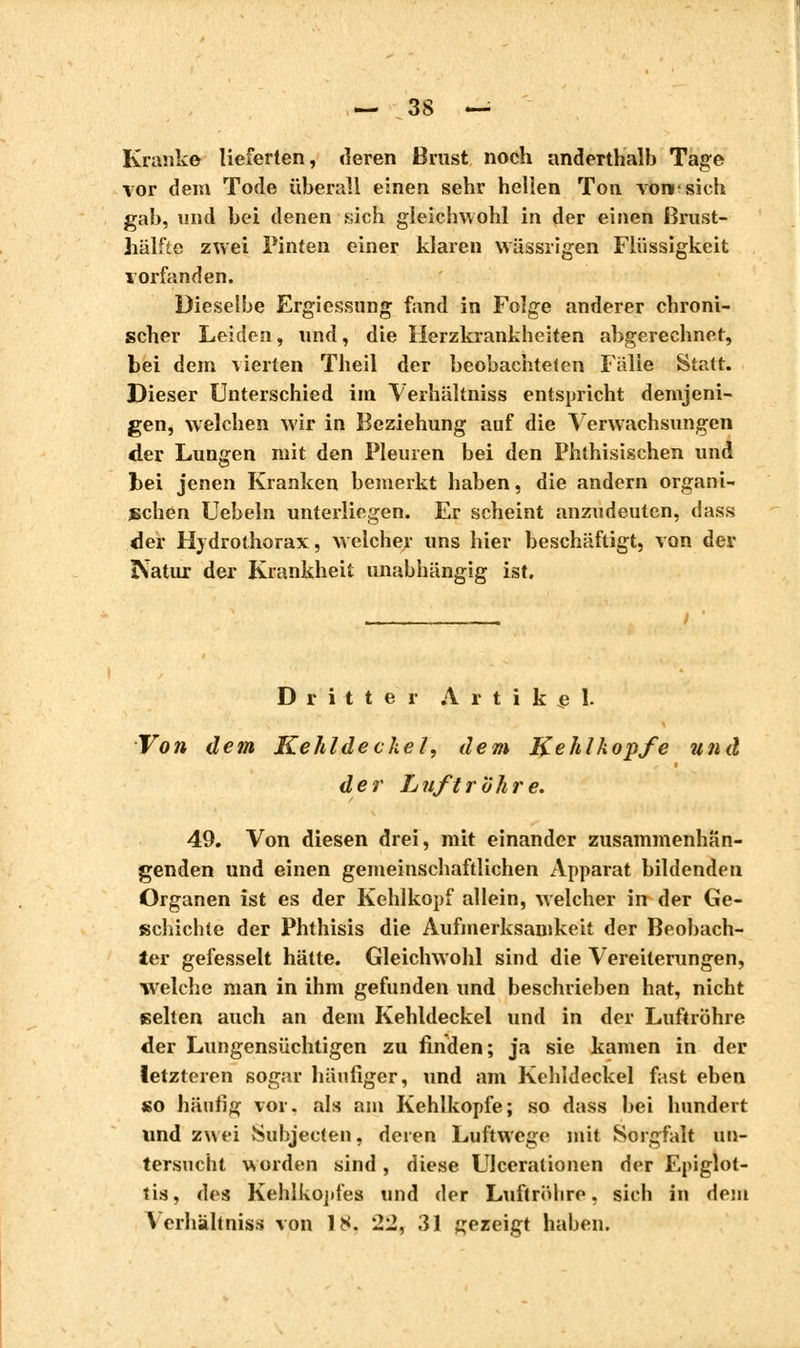 Kranke lieferten, deren Brust noch anderthalb Tage vor dem Tode überall einen sehr hellen Ton von-sich gab, und bei denen sich gleichwohl in der einen Brust- hälfte zwei Finten einer klaren wässiigen Flüssigkeit vorfanden. Dieselbe Ergiessung fand in Folge anderer chroni- scher Leiden, und, die Herzkrankheiten abgerechnet, bei dein vierten Theil der beobachteten Fälle Statt. Dieser Unterschied im Verhältniss entspricht demjeni- gen, welchen wir in Beziehung auf die Verwachsungen der Lungen mit den Pleuren bei den Phthisischen und fcei jenen Kranken bemerkt haben, die andern organi- schen Uebeln unterliegen. Er scheint anzudeuten, dass der Hydrothorax, welcher uns hier beschäftigt, von del- eatur der Krankheit unabhängig ist. Dritter Artikel. Von dem Kehldeckel, dem Kehlkopfe und der Luftröhre. 49. Von diesen drei, mit einander zusammenhän- genden und einen gemeinschaftlichen Apparat bildenden Organen ist es der Kehlkopf allein, welcher in der Ge- schichte der Phthisis die Aufmerksamkeit der Beobach- ter gefesselt hätte. Gleichwohl sind die Vereiterungen, welche man in ihm gefunden und beschrieben hat, nicht selten auch an dem Kehldeckel und in der Luftröhre der Lungensüchtigen zu finden; ja sie kamen in der letzteren sogar häufiger, und am Kehldeckel fast eben so häutig vor. als am Kehlkopfe; so dass bei hundert und zwei Subjecten, deren Luftwege mit Sorgfalt un- tersucht wurden sind , diese Ulcerationen der Epiglot- tis, des Kehlkopfes und der Luftrühre, sich in dem Verhältniss von 18. 2'2, 31 gezeigt haben.