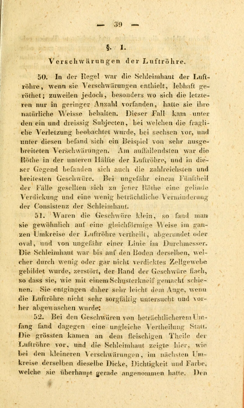 — 3!) — §. 1. Verschwürungen der Luftröhre. 50. In der Hegel war die Schleimhaut der Luft- rölire, wenn sie Verschwörungen enthielt, lebhaft ge- vöthet; zuweilen jedoch, besonders wo sich die letzte- ren nur in geringer Anzahl vorfanden, halte sie ihre natürliche Weisse behalten. Dieser Fall kam unter den ein und dreissig Subjecten, bei welchen die fragli- che Verletzung beobachtet wurde, bei sechsen vor, und unter diesen befand sich ein Beispiel von sehr ausge- breiteten Verschwärungen. Am außallendsten war die Röthe in der unteren Hälfte der Luftröhre, und in die- ser Gegend befanden sich auch die zahlreichsten und breitesten Geschwüre. Bei ungefähr einem Fünftheil der Falle gesellten sich zu jener ftothe eine gelinde Verdickung und eine wenig beträchtliche Verminderung der Consisterez der Schleimhaut. 51. Waren die Geschwüre Idein, so fand mau sie gewöhnlich auf eine gleichförmige Weise im gan- zen Umkreise der Luftröhre vcTthcilt, abgerundet oder oval, und von ungefähr einer Linie im Durchmesser. Die Schleimhaut war bis auf den Boden derselben, wel- cher durch wenig oder gar nicht verdicktes Zellgewebe gebildet wurde, zerstört, der Band der Geschwüre flach, so dass sie, wie mit einem Schusterkneif gemacht schie- ne»: Sie entgingen daher sehr leicht dem Auge, wenn die Luftröhre nicht sehr sorgfältig untersucht und vor- her abgewaschen wurdet 52. Bei den Geschwüren von beträchtlicherem Um- fang fand dagegen eine ungleiche Vertheüung Statt. Die grössten kamen an dem fleischigen T heile der Luftröhre vor, und die Schleimhaut zeigte hier, wie bei den kleineren Verschwärungen, im nächsten Um- kreise derselben dieselbe Dicke, Dichtigkeit und Farbe, welche sie überhaupt gerade angenommen hatte. Den