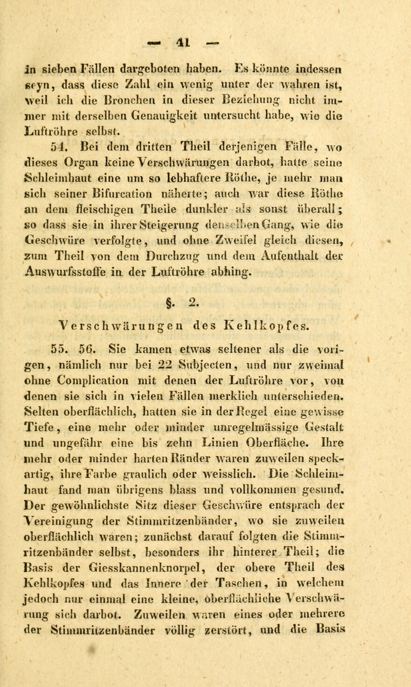 in sieben Fällen dargeboten haben. Es könnte indessen 6f-yn, dass diese Zahl ein wenig unter der wahren ist, Weil ich die Bronchen in dieser Beziehung nicht im- mer mit derselben Genauigkeit untersucht habe, wie die Luftröhre selbst. 5J. Bei dem dritten Theil derjenigen Fälle, wo dieses Organ keine Verschwärungen darbot, hatte seine »Schleimhaut eine um so lebhaftere Röthe, je mehr man sich seiner Bifurcation näherte; auch war diese Röthe an dem fleischigen Theile dunkler aïs sonst überall ; so dass sie in ihrer Steigerung den.*xIbenGang, wie die Geschwüre verfolgte, und ohne Zweifel gleich diesen, zum Theil von dem Durchzug und dem Aufenthalt der Auswurfsstoße in der Luftröhre abhing. Verschwärungen des Kehlkopfes. 55. 56. Sie kamen etwas seltener als die vori- gen, nämlich nur bei 22 Subjecten, und nur zweimal ohne Complication mit denen der Luftröhre vor, von denen sie sich in vielen Fällen merklich unterschieden. Selten oberflächlich, hatten sie in der Regel eine gewisse Tiefe, eine mehr oder minder unregelmässige Gestalt und ungefähr eine bis zehn Linien Oberfläche. Ihre mehr oder minder harten Ränder waren zuweilen speck- artig, ihre Farbe graulich oder weisslich. Die Schleim- haut fand man übrigens blass und vollkommen gesund. Der gewöhnlichste Sitz dieser Geschwüre entsprach der. Vereinigung der Stimmritzenbänder, wo sie zuweilen oberflächlich waren; zunächst darauf folgten die Stimm- ritzenbänder selbst, besonders ihr hinterer Theil; die Basis der Giesskannenknorpel, der obere Theil des Kehlkopfes und das Innere der Taschen, in welchem jedoch nur einmal eine kleine, oberflächliche Verschwä- rung sich darbot. Zuweilen waren eines oder mehrere der Stimmt iizenbänder völlig zersiört, und die Basis