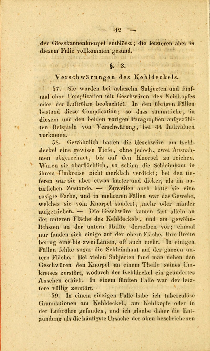 der Giesskannenknorpel entblösst ; die letzteren aber iîi diesem Falle vollkommen gesund. §. 3. Ver sc h wärungen des Kehldeckels. 57. Sie wurden bei achtzehn Subjecfen und fünf- mal ohne Complication mit Geschwüren des Kehlkopfes oder der Luftröhre beobachtet. In den übrigen Fällen bestand diese Complication; so dass säiumtliche, in diesem und den beiden vorigen Paragraphen aufgezähl- ten Beispiele von \erschwärung, bei 41 Individuen vorkamen. 58. Gewöhnlich hatten die Geschwüre am Kehl- deckel eine gewisse Tiefe, ohne jedoch, zwei Ausnah- men abgerechnet, bis auf den Knorpel zu reichen. Waren sie oberflächlich, so schien die Schleimhaut in ihrem Umkreise nicht merklich verdickt; bei den tie- feren war sie aber etwas härter und dicker, als im na- türlichen Zustande. — Zuweilen auch hatte sie eine rosigte Farbe, und in mehreren Fällen war das Gewebe, welches sie vom Knorpel sondert, mehr oder minder aufgetrieben. — Die Geschwüre kamen fast allein an der unteren Fläche des Kehldeckels, und am gewöhn- lichsten an der untern Hälfte derselben vor; einmal nur fanden sich einige auf der obern Fläche. Ihre Breite betrug eine bis zwei Linien, oft auch mehr. In einigen Fällen fehlte sogar die Schleimhaut auf der ganzen un- tern Fläche. Bei vielen Subjec'.en fand man neben den Geschwüren den Knorpel an einem Theile seines Um- kreises zerstört, wodurch der Kehldeckel ein geändertes Ansehen erhielt. In einem fünften Falle war der letz- tere völlig zerstört. 59. In einem einzigen Falle habe ich tuberculose Granulationen am Kehldeckel, am Kehlkopfe oder in der Luftröhre gefunden, und ich glaube daher die Ent- zündung als die häufigste Ursache der oben beschriebenen
