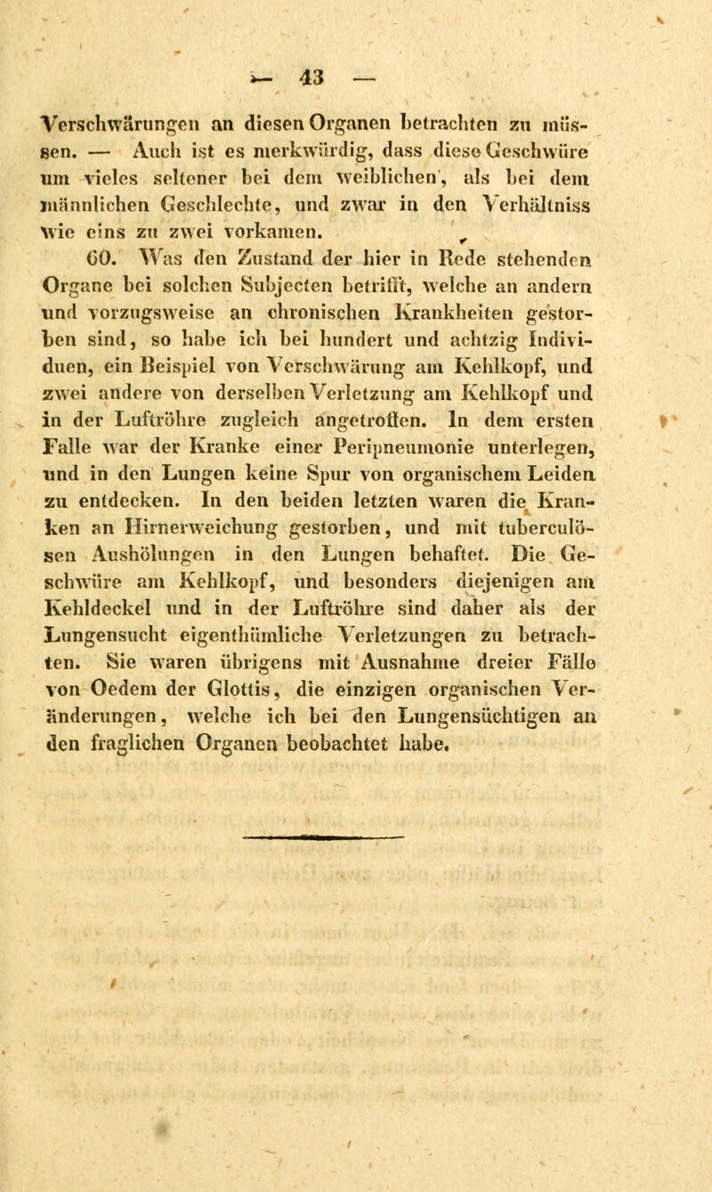 Verschwörungen an diesen Organen betrachten zu müs- sen. — Auch ist es merkwürdig, dass diese (beschwüre um vieles seltener bei dem weiblichen, als bei dem männlichen Geschlechte, und zwar in den Verhältniss Mio eins zu zwei vorkamen. t (30. Was den Zustand der hier in Rede stehenden Organe bei solchen Subjccten betrillt, welche an andern und vorzugsweise an chronischen Krankheiten gestor- ben sind, so habe ich bei hundert und achtzig Indivi- duen, ein Beispiel von Verschwürung am Kehlkopf, und zwei andere von derselben Verletzung am Kehlkopf und in der Luftröhre zugleich angetroflen. In dem ersten Falle war der Kranke einer Peripneumonie unterlegen, und in den Lungen keine Spur von organischem Leiden zu entdecken. In den beiden letzten waren die Kran- ken an Hirnerweichung gestorben, und mit tuberculö- sen Aushebungen in den Lungen behaftet. Die Ge- schwüre am Kehlkopf, und besonders diejenigen am Kehldeckel und in der Luftröhre sind daher als der Lungensucht eigenthümliche Verletzungen zu betrach- ten. Sie waren übrigens mit Ausnahme dreier Fällo von Oedem der Glottis, die einzigen organischen Ver- änderungen , welche ich bei den Lungensüchtigen an den fraglichen Organen beobachtet habe.