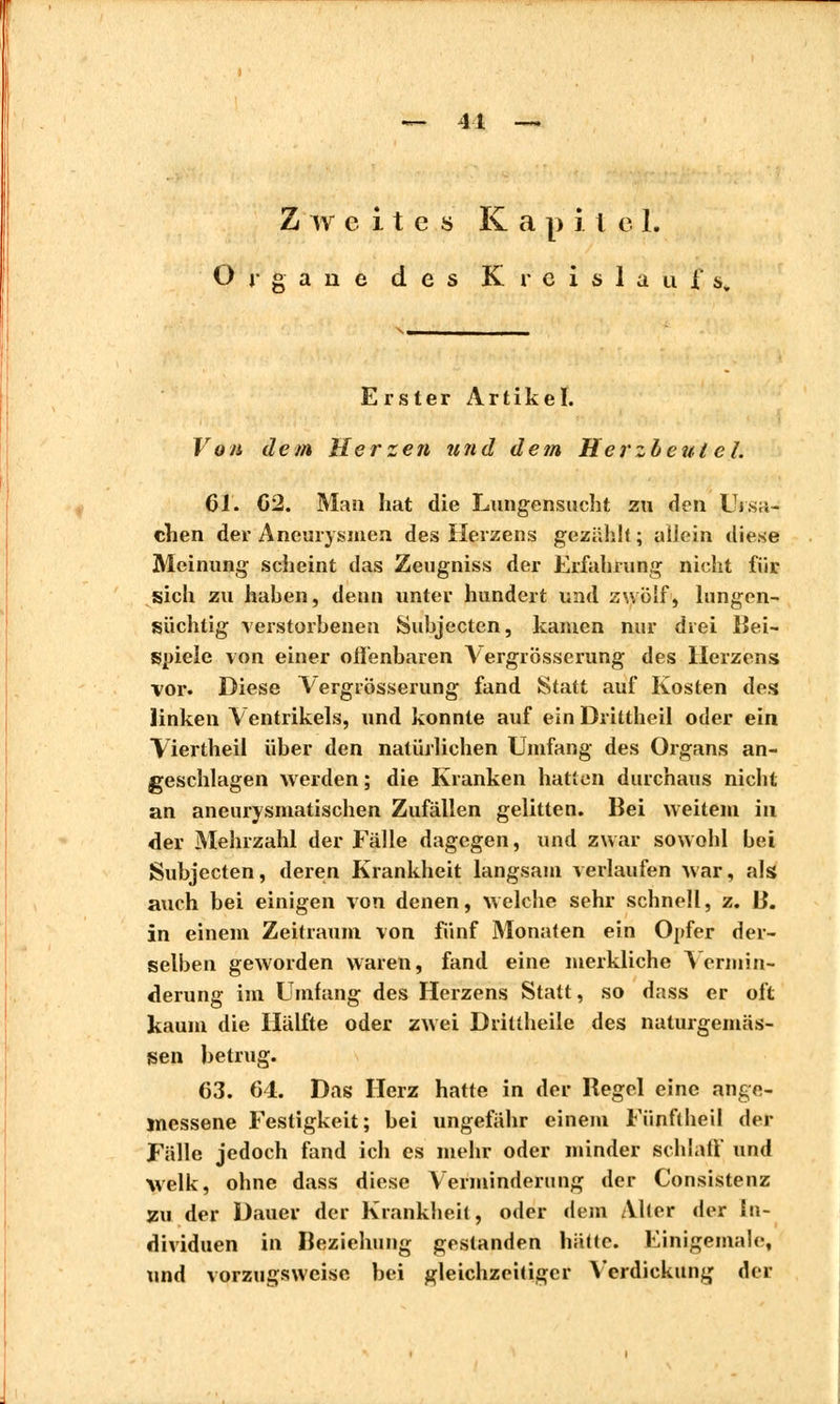 — 41 Zweites K a p i l e 1. Organe des Kreislaufs. Erster Artikel. Von dem Herzen und dem Herzbeutel. 61. 02. Mau hat die Lungensucht zu den Ursa- chen der Aneurysmen des Herzens gezählt ; allein diese Meinung scheint das Zeugniss der Erfahrung nicht für sich zu hahen, denn unter hundert und zwölf, lungen- süchtig verstorbenen Subjecten, kamen nur drei Bei- spiele von einer offenbaren Vergrösserung des Herzens vor. Diese Vergrösserung fand Statt auf Kosten des linken Ventrikels, und konnte auf ein Drittheil oder ein Viertheil über den natürlichen Umfang des Organs an- geschlagen werden ; die Kranken hatten durchaus nicht an aneurysmatischen Zufällen gelitten. Bei weitem in der Mehrzahl der Fälle dagegen, und zwar sowohl bei Subjecten, deren Krankheit langsam verlaufen war, als auch bei einigen von denen, welche sehr schnell, z. B. in einem Zeitraum von fünf Monaten ein Opfer der- selben geworden waren, fand eine merkliche Vermin- derung im Umfang des Herzens Statt, so dass er oft kaum die Hälfte oder zwei Drittheile des naturgemäs- sen betrug. 63. 64. Das Herz hatte in der Regel eine ange- messene Festigkeit; bei ungefähr einem Fünftheil der Fälle jedoch fand ich es mehr oder minder schlaff und welk, ohne dass diese Verminderung der Consistenz zu der Dauer der Krankheit, oder dem Aber der In- dividuen in Beziehung gestanden hätte. Einigemale, und vorzugsweise bei gleichzeitiger Verdickung der