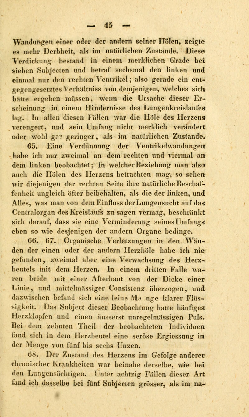 Wandungen einer oder der andern seiner Holen, zeigte es mehr Derbheit, als im natürlichen Zustande. Diese Verdickung bestand in einem merklichen Grade bei sieben Subjecten und betraf sechsmal den linken und einmal nur den rechten Ventrikel ; also gerade ein ent- gegengesetztes Verhältniss von demjenigen, welches sich hatte ergeben müssen, wenn die Ursache dieser Er- scheinung in einem Hindernisse des Lungenkreislaufes laff. In allen diesen Fällen war die Hole des Herzens verengert, und sein Umfang nicht merklich verändert oder wohl gr. geringer, als im natürlichen Zustande. 65. Eine Verdünnung der Ventrikelwandungen habe ich nur zweimal an dem rechten und viermal an dem linken beobachtet; In welcher Beziehung man also auch die Holen des Herzens betrachten mag, so sehen Mir diejenigen der rechten Seite ihre natürliche Beschaf- fenheit ungleich öfter beibehalten, als die der linken, und Alles, was man von demEinflussderLungensucht auf das Centralorgan des Kreislaufs zu sagen vermag, beschränkt sich darauf, dass sie eine Verminderung seinesUmfangs eben so wie desjenigen der andern Organe bedinge. 66. 67. Organische Verletzungen in den Wän- den der einen oder der andern Herzhöle habe ich nie gefunden, zweimal aber eine Verwachsung des Herz- beutels mit dem Herzen. In einem dritten Falle wa- ren beide mit einer Afterhaut von der Dicke einer Linie, und mittelmässiger Consistenz überzogen, und dazwischen befand sich eine leine Me nge klarer Flüs- sigkeit. Das Subjcct dieser Beobachtung hatte häufiges Herzklopfen und einen äusserst unregelmässigen Puls. Bei dem zehnten Theil der beobachteten Individuen fand sich in dem Herzbeutel eine seröse Ergiessung in der Menge von fünf bis sechs Unzen. 68. Der Zustand des Herzens im Gefolge anderer chronischer Krankheiten war beinahe derselbe, wie bei don Lungensüchtigen. Unter achtzig Fällen dieser Art fand ich dasselbe bei fünf Subjecten grösser, als im na-