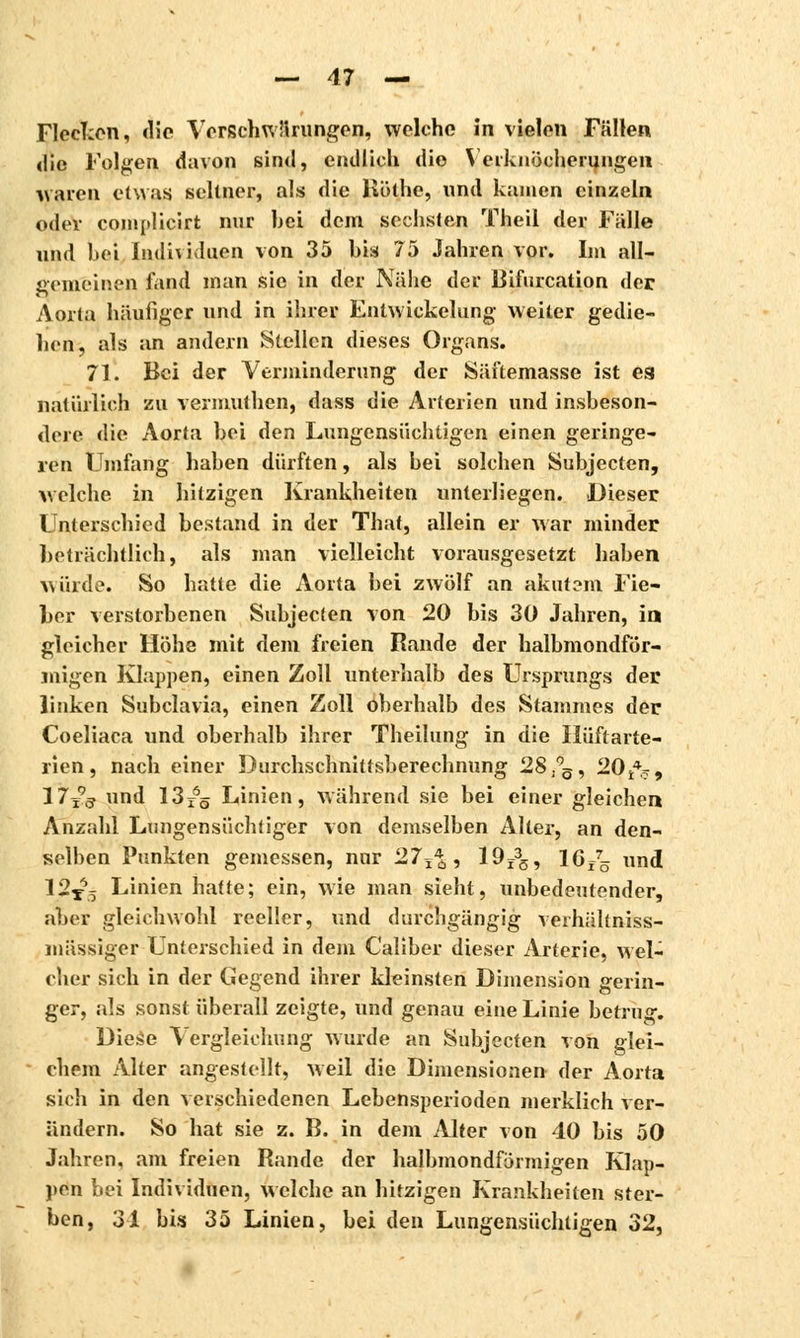 Flecken, «lie Verschwörungen, welche in vielen Fällen die Folgen davon sind, endlich die Verknöcherungen waren etwas seltner, als die Köthe, und kamen einzeln oder complicirt mir bei dem sechsten Theil der Falle und bei Individuen von 35 bis 75 Jahren vor. Im all- gemeinen fand man sie in der Nähe der Bifurcation der Aorta häufiger und in ihrer Entwickelung weiter gedie- hen, als an andern Stellen dieses Organs. 71. Bei der Verminderung der Säftemasse ist ea natürlich zu vermuthen, dass die Arterien und insbeson- dere die Aorta bei den Lungensüchtigen einen geringe- ren Umfang haben dürften, als bei solchen Subjecten, welche in hitzigen Krankheiten unterliegen. Dieser Unterschied bestand in der That, allein er war minder beträchtlich, als man vielleicht vorausgesetzt haben würde. So hatte die Aorta bei zwölf an akutem Fie- ber verstorbenen Subjecten von 20 bis 30 Jahren, in gleicher Höhe mit dem freien Rande der halbmondför- migen Klappen, einen Zoll unterhalb des Ursprungs der linken Subclavia, einen Zoll oberhalb des Stammes der Coeliaca und oberhalb ihrer Theilung in die Hüftarte- rien , nach einer Durchschnittsberechnung 28 .°s, 2014^, 17j?3 und 13r65 Linien, während sie bei einer gleichen Anzahl Lungensüchtiger von demselben Alter, an den- selben Punkten gemessen, nur '27^%, 19r35, 16f75 und 12T65 Linien hatte; ein, wie man sieht, unbedeutender, aber gleichwohl reeller, und durchgängig verhältniss- mässiger Unterschied in dem Caliber dieser Arterie, wel- cher sich in der Gegend ihrer kleinsten Dimension gerin- ger, als sonst überall zeigte, und genau eine Linie betrug. Diese Vergleichung wurde an Subjecten von glei- chem Alter angestellt, weil die Dimensionen der Aorta sich in den verschiedenen Lebensperioden merklich ver- ändern. So hat sie z. B. in dem Alter von 40 bis 50 Jahren, am freien Rande der halbmondförmigen Klap- pen bei Individuen, welche an hitzigen Krankheiten ster- ben, 34 bis 35 Linien, bei den Lungensüchtigen 32,