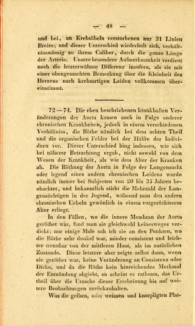 und bei, an Krebsübeln verstorbenen mir 31 Linien Breite ; und dieser Unterschied wiederholt sich, verhält- nissmässig zu ihrem Caliber, durch die ganze Länge der Arterie. Unsere besondere Aufmerksamkeit verdient noch die letzterwähnte Differenz insofern, als sie mit einer obengemachten Bemerkung über die Kleinheit des Herzens nach krebsartigen Leiden vollkommen über- einstimmt. 72 — 74. Die eben beschriebenen krankhaften Ver- änderungen der Aorta kamen auch in Folge anderer chronischen Krankheiten, jedoch in einem verschiedenen Verhältniss, die Röthe nämlich bei dem achten Theil und die organischen Fehler bei der Hälfte der Indivi- duen vor. Dieser Unterschied hing indessen, wie sich bei näherer Betrachtung ergab, nicht sowohl von dem Wesen der Krankheit, als wie dem iVlter der Kranken ab. Die Röthung der Aorta in Folge der Lungensucht oder irgend eines andern chronischen Leidens wurde nämlich immer bei Subjecten von 20 bis 35 Jahren be- obachtet, und bekanntlich stirbt die Mehrzahl der Lun- gensüchtigen in der Jugend, während man den andern chronischen Uebeln gewonlich in einem vorgerückterem Alter erliegt. In den Fällen, wo die innere Membran der Aorta geröthet war, fand man sie gleichwohl keinesweges ver- dickt; nur einige Male sah ich sie an den Punkten, wo die Röthe sehr dunkel war, minder consistent und leich- ler trennbar von der mittleren Haut, als im natürlichen Zustande. Diese letztere aber zeigte selbst dann, wenn sie geröthet war, keine Veränderung an Consistenz oder Dicke, und da die Röthe kein hinreichendes Merkmal der Entzündung abgiebt, so scheint es rathsain, das Ur- lheil über die Ursache dieser Erscheinung bis auf wei- tere Beobachtungen zurückzuhalten. Was die gelben, od« weissen und knornligten Plat-