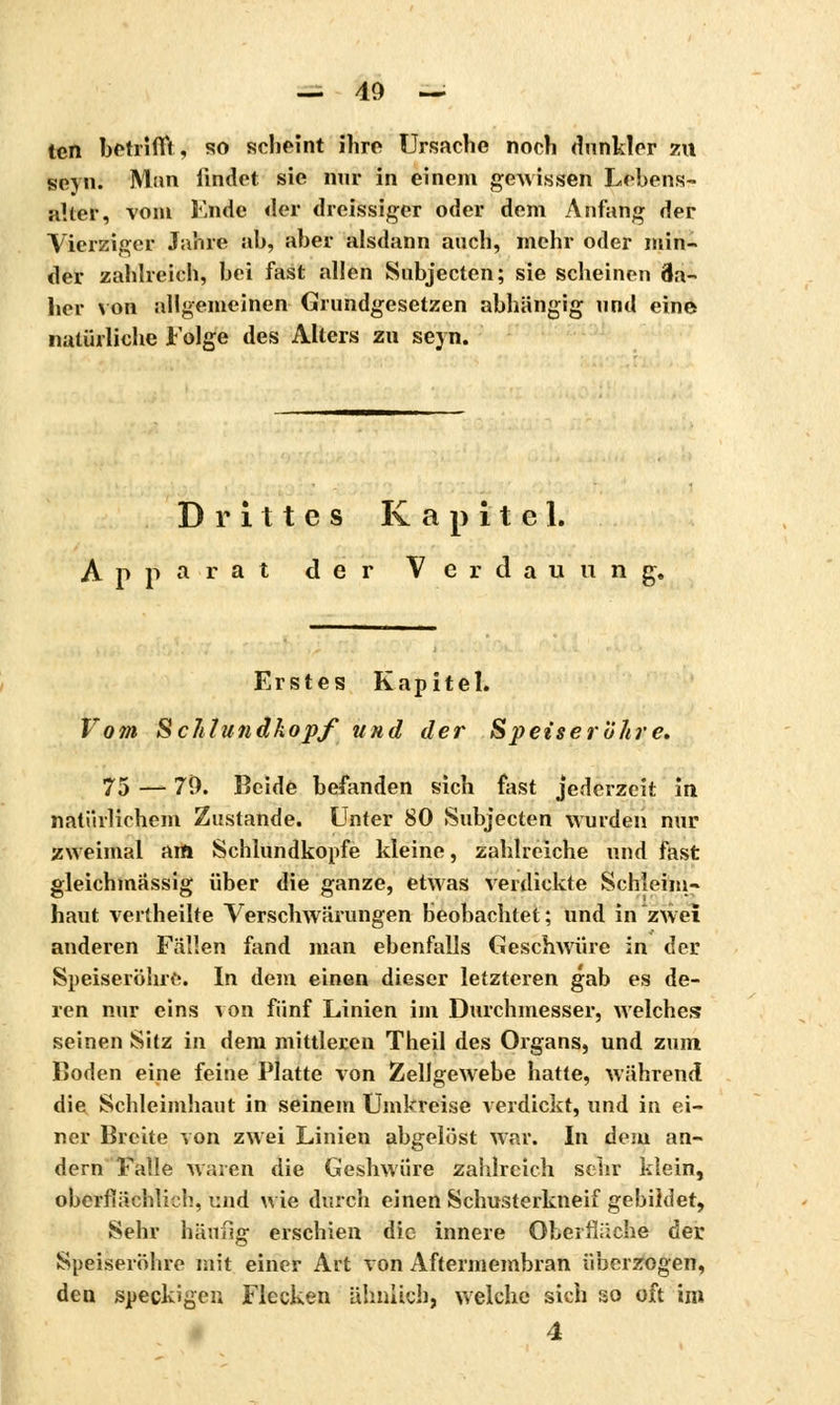 ten betrifft* so scheint ihre Ursache noch dunkler zu seyn. Mim findet sie nur in einem gewissen Lebens- aller, vom Ende der dreissiger oder dem Anfang der Vierziger Jahre ah, aber alsdann auch, mehr oder min- der zahlreich, bei fast allen Subjccten; sie scheinen Ba- lier von allgemeinen Grundgesetzen abhängig und eine natürliche Folge des Alters zu seyn. Drittes Kapitel. Apparat der Verdauung. Erstes Kapitel. Vom Schlundkopf und der Speiseröhre. 75 — 79. Beide befanden sich fast jederzeit in natürlichem Zustande. Unter 80 Subjecten wurden nur zweimal am Schlundkopfe kleine, zahlreiche und fast gleichmässig über die ganze, etwas verdickte Schleim- haut vertheilte Verschwärungen beobachtet; und in zwei anderen Fällen fand man ebenfalls Geschwüre in der Speiseröhre. In dem einen dieser letzteren gab es de- ren nur eins von fünf Linien im Durchmesser, welches seinen Sitz in dem mittleren Theil des Organs, und zum Boden eine feine Platte von Zellgewebe hatte, während die Schleimhaut in seinem Umkreise verdickt, und in ei- ner Breite von zwei Linien abgelöst war. In dem an- dern Falle waren die Geshwüre zahlreich sehr klein, oberflächlich, und wie durch einen Schusterkneif gebildet, Sehr häufig erschien die innere Oberfläche der Speiseröhre mit einer Art von Aftermembran überzogen, den speckigen Flecken ähnlich, welche sich so oft im 4