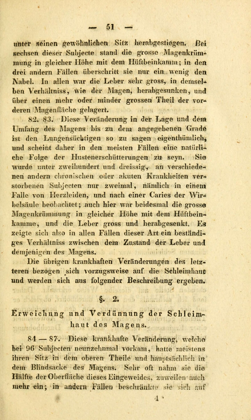 unter seinen gewöhnlichen Sitz herabgestiegen, ftei sechsen dieser Subjecte stand die grosso Magenkrüm- mung in gleicher Höhe mit dem Hüftbeinkamm; in den drei andern Fällen überschritt sie nur ein wenig den Nabel. In allen war die Leber sehr gross, in demsel* ben Verhältniss, wie der Magen, herabgesunken, und über einen mehr oder minder grossen Theil der vor- deren Magenfläche gelagert. 82. 83. Diese Veränderung in der Lage und dem Umfang des Riagens bis zu dem angegebenen Grade ist den Lungensücbtigen so zu sagen eigenthümlich, und scheint daher in den meisten Fällen eine natürli- che Folge der Hustenerschütterungen zu seyn. Sie wurde unter zweihundert und dreissig, an verschiede- nen andern chronischen oder akuten Krankheiten ver- storbenen Subjecten nur zweimal, nämlich in einem Falle von Herzleiden, und nach einer Caries der Wir- belsäule beobachtet ; auch hier war beidesmal die grosse Magenkrümmung in gleicher Höhe mit dem Hiîftbein- kamme, und die Leber gross und herabgesenkt. Es zeigte sich also in allen Fällen dieser Art ein beständi- ges Verhältniss zwischen dem Zustand der Leber undl demjenigen des Magens. Die übrigen krankhaften Veränderungen des letz- teren bezogen sich vorzugsweise auf die Schleimhaut und werden sich aus folgender Beschreibung ergeben. §. 2. Erweichung und Verdünnung der Schleim- haut dos Magens.. 84—S 7. Diese krankhafte Veränderung, welche bei 96 Subjecten neunzehnmal vorkam, hatte meistens ihren Sitz in dem oberen Theile und hauptsächlich int dem Blindsacke des Magens. Sehr oft nahm sie die Hälfte der Oberfläche dieses Eingeweides, zuweilen auch mehr ein; in andern Fällen beschränkt.' sie sich auf ■1 -