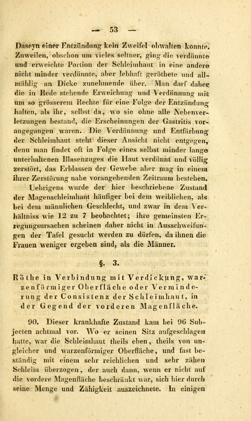 Daseyn einer Entzündung kein Zweifel obwalten konnte. Zuweilen, obschon um vieles seltner, ging die verdünnte und erweichte Portion der Schleimhaut in eine andere nicht minder verdünnte, aber lebhaft geröthete und all- mählig an Dicke zunehmende über. Man darf dabei: die in Rede stehende Erweichung und Verdünnung mit um so grösserem Hechte für eine Folge der Entzündung halten, als ihr, selbst da, wo sie ohne alle Nebenver- letzungen bestand, die Erscheinungen der Gastritis vor- angegangen .waren. Die Verdünnung und Entfärbung der Schleimhaut steht dieser Ansicht nicht entgegen, denn man findet oft in Folge eines selbst minder lange unterhaltenen Ulasenzuges die Haut verdünnt und völlig zerstört, das Erblassen der Gewebe aber mag in einem ihrer Zerstörung nahe vorangehenden Zeitraum bestehen. Uebrigens wurde der hier beschriebene Zustand der Magenschleimhaut häufiger bei dem weiblichen, als bei dem männlichen Geschlecht, und zwar in dem Ver- hältniss wie 12 zu 7 beobachtet; ihre gemeinsten Er- regungsursachen scheinen daher nicht in Ausschweifun- gen der Tafel gesucht werden zu dürfen, da ihnen die Frauen weniger ergeben sind, als die Männer. §. 3. Röthe in Verbindung mit Verdickung, war* zenförmiger Oberfläche oder Verminde- rung der Consistenz der Sc hie im h au t, in der Gegend der vorderen Magenfläche. 90. Dieser krankhafte Zustand kam bei 96 Sub- jecten achtmal vor. Wo er seinen Sitz aufgeschlagen hatte, war die Schleimhaut theils eben, theils von un- gleicher und warzenförmiger Oberfläche, und fast be- ständig mit einem sehr reichlichen und sehr zähen Scnleim überzogen, der auch dann, wenn er nicht auf die vordere Magenfläche beschränkt war, sich hier durch seine Menge und Zähigkeit auszeichnete. In einigen