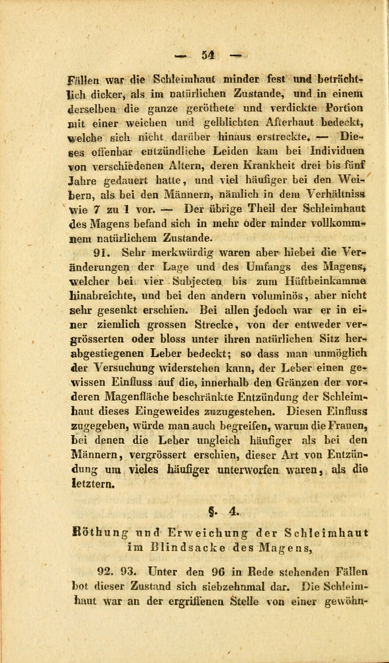 Fällen War die Schleimhaut minder fest und beträcht- lich dicker* als im natürlichen Zustande, und in einem derselben die ganze geröthete und verdickte Portion mit einer weichen und gelblichten Aiïerhaut bedeckt, welche sich nicht darüber hinaus erstreckte, — Die- ses offenbar entzündliche Leiden kam bei Individuen von verschiedenen Altern, deren Krankheit drei bis fünf Jahre gedauert hatte, und viel häufiger bei den Wei- bern, als bei den Männern, nämlich in dem Verhältnis» Wie 7 zu 1 vor. — Der übrige Theil der Schleimhaut des Magens befand sich in mehr oder minder vollkomm- enem natürlichem Zustande. 91. Sehr merkwürdig waren aber hiebei die Ver- änderungen der Lage und des Umfangs des Magens, welcher bei vier Subjecten bis zum Hüftbeinkamme hinabreichte, und bei den andern voluminös, aber nicht sehr gesenkt erschien. Bei allen jedoch war er in ei- ner ziemlich grossen Strecke, von der entweder ver- größerten oder bloss unter ihren natürlichen Sitz her- abgestiegenen Leber bedeckt; so dass man unmöglich der Versuchung widerstehen kann, der Leber einen ge- wissen Einfluss auf die, innerhalb den Glänzen der vor- deren Magenfläche beschränkte Entzündung der Schleim- haut dieses Eingeweides zuzugestehen. Diesen Einfluss zugegeben, würde man auch begreifen, warum die Frauen, hei denen die Leber ungleich häufiger als bei den Männern, vergrössert erschien, dieser Art von Entzün- dung um vieles häufiger unterworfen waren, als die letztern. §. 4. Röthung und Erweichung der Schleimhaut im Blindsacke des Magens, 92. 93. Unter den 96 in Rede stehenden Fällen bot dieser Zustand sich siebzehnmal dar. Die Schleim- haut war an der ergriffenen Stelle von einer gewöhn-