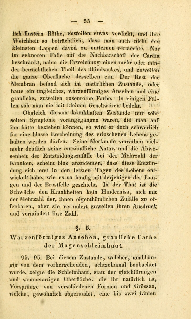lieh finstern Rlithe, zuweilen etwas verdickt, und ihre Weichheit so beträchtlich, dass man auch nicht <\on kleinsten Lappen davon zu entfernen vermochte. IVnr im seltneren Falle auf die Nachbarschaft der Cardia beschränkt, nahm die Erweichung- einen mehr oder min- der beträchtlichen Theil des Blindsackes, und zuweilen die ganze Oberfläche desselben ein. Der Rest der Membran befand sich im natürlichen Zustande, oder hatte ein ungleiches, warzenförmiges Ansehen und eine grauliche, zuweilen rosenrothe Farbe. In einigen Fäl- len sah man sie mit kleinen Geschwüren bedekt. Obgleich diesem krankhaften Zustande nur sehr selten Symptome vorangegangen waren, die man auf ihn hätte beziehen können, so wird er doch schwerlich für eine blosse Erscheinung des erloschenen Lebens ge- halten werden dürfen. Seine Merkmale verrathen viel- mehr deutlich seine entzündliche Natur, und die Abwe- senheit der Entzündungszufälle bei der Mehrzahl der Kranken, scheint blos anzudeuten, dass diese Entzün- dung sich erst in den letzten Tagen des Lebens ent- wickelt habe, wie es so häufig mit derjenigen der Lun- gen und der Brustfelle geschieht. In der That ist die Schwäche den Krankheiten kein Hinderniss, sich mit der Mehrzahl der, ihnen eigenthümlichen Zufälle zu of- fenbaren, aber sie verändert zuweilen ihren Ausdruck uud vermindert ihre ZaliL §. 5. Warzenförmiges Ansehen, grauliche Farbe der Magenschleimhaut. 95. 95. Bei diesem Zustande, welcher, unabhän- gig von dem vorhergehenden, achtzehnmal beobachtet wurde, zeigte die Schleimhaut, statt der gleichförmigen und sammetartigen Oberfläche, die ihr natürlich ist, Vorsprünge von verschiedenen Formen und Grössen, welche, gewöhnlich abgerundet, eine bis zwei Linien