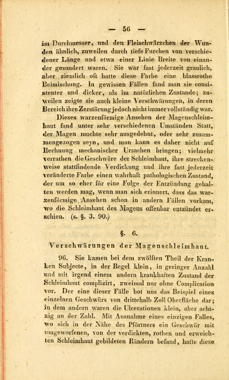 im Durchmesser, und den Fleischwärzchen der Wun- den ähnlich, zuweilen durch tiefe Furchen von verschie- dener Länge und etwa einer Linie Breite von einan- der gesondert waren. Sie war fast jederzeit graulich, aber ziemlich oft hatte diese Farbe eine blassrothe Beimischung. In gewissen Fällen fand man sie consi- stenter und dicker, als im natürlichen Zustande; zu- weilen zeigte sie auch kleine Verschwärungen, in deren Bereich ihre Zerstörung jedoch nicht immer vollständig war. Dieses warzenförmige Ansehen der Magenschleim- haut fand unter sehr verschiedenen Umständen Statt, der Magen mochte sehr ausgedehnt, oder sehr zusam- mengezogen sejn, und man kann es daher nicht auf Kechnung mechanischer Ursachen bringen; vielmehr verrathen die Geschwüre der Schleimhaut, ihre strecken- weise stattfindende Verdickung und ihre fast jederzeit veränderte Farbe einen wahrhaft pathologischen Zustand, der um so eher für eine Folge der Entzündung gehal- ten werden mag, wenn man sich erinnert, dass das war- zenförmige Ansehen schon in andern Fällen vorkam, wo die Schleimhaut des Magens offenbar entzündet er- schien, (s. §. 3. 90.) §. 6. Verschwärungen der Magenschleimhaut. 96. Sie kamen bei dem zwölften Theil der Kran- ken Subjecte, in der Regel klein, in geringer Anzahl und mit irgend einem andern krankhaften Zustand der Schleimhaut complizirt, zweimal nur ohne Complication vor. Der eine dieser Fälle bot uns das Beispiel eines einzelnen Geschwürs von drittehalb Zoll Oberfläche dar; in dem andern waren die Ulceralionen klein, aber acht- zig an der Zahl. Mit Ausnahme eines einzigen Falles, Wo sich in der Nähe des Pförtners ein Geschwür mit umgeworfenen, von der verdickten, rothen und erweich- ten Schleimhaut gebildeten Rändern befand, hatte diese