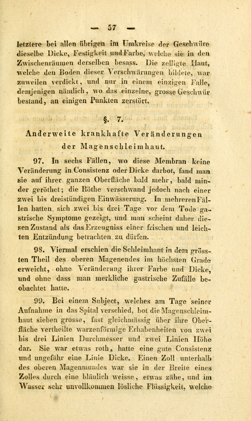 letztere bei allen übrigen im Umkreise der Geschwüre dieselbe Dicke, Festigkeit und Farbe, welche sie in den Zwischenräumen derselben besass. Die çeUigte Haut, welche den Moden dieser Vèrsçlïwarungen bildete, war zuweilen verdickt, und nur in einem einzigen Falle, demjenigen nämlich, wo das einzelne, grosse Geschwür bestand, an einigen Punkten zerstört. §• 7. Anderweite krankhafte Veränderungen der Magenschleimhaut. 97. In sechs Fällen, wo diese Membran keine Veränderung in Consistenz oder Dicke darbot, fand man sie auf ihrer ganzen Oberfläche bald mehr, bald min- der geröthet ; die Röthe verschwand jedoch nach einer zwei bis dreistündigen Einwässerung. In mehreren Fäl- len hatten sich zwei bis drei Tage vor dem Tode ga- strische Symptome gezeigt, und man scheint daher die- sen Zustand als das Erzeugniss einer frischen und leich- ten Entzündung betrachten zu dürfen. 98. Viermal erschien die Schleimhaut in dem gröbs- ten Theil des oberen Magenendes im höchsten Grade erweicht, ohne Veränderung ihrer Farbe und Dicke, und ohne dass man merkliche gastrische Zufälle be- obachtet hatte. 99. Bei einem Subject, welches am Tage seiner Aufnahme in das Spital verschied, bot die Magenschleim- haut sieben grosse, fast gleichmässig über ihre Ober- fläche vertheilte warzenförmige Erhabenheiten von zwei bis drei Linien Durchmesser und zwei Linien Höhe dar. Sie war etwas roth., hatte eine gute Consistenz und ungefähr eine Linie Dicke. Einen Zoll unterhalb des oberen Magenmundes war sie in der Breite eines Zolles durch eine bläulich weisse, etwas zähe, und im Wasser «ehr unvollkommen lösliche Flüssigkeit, welche