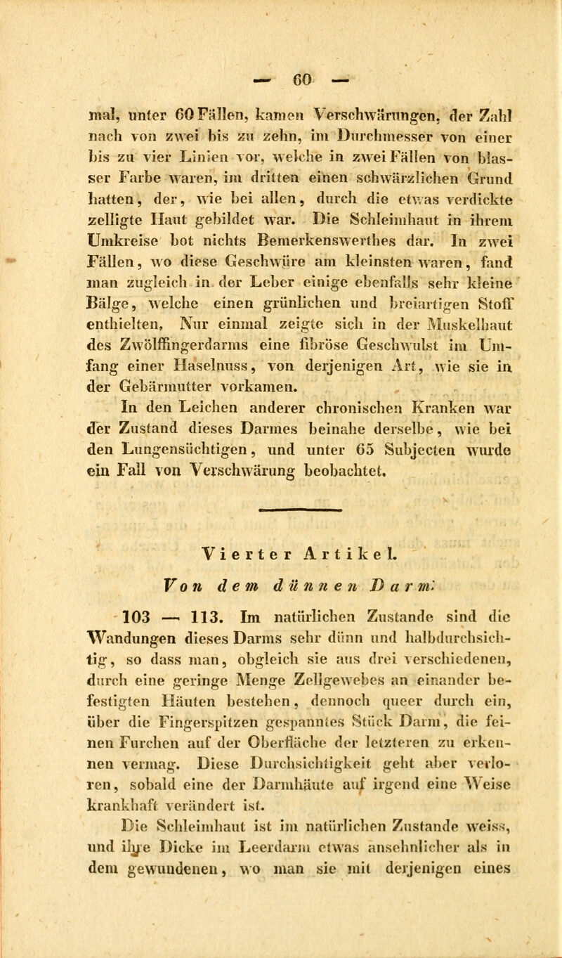 mal, unter 60 Fallen, kamen Verschwörungen, der Zahl nach von zwei bis zu zehn, im Durchmesser von einer bis zu vier Linien vor, weiche in zwei Fällen von blas- ser Farbe waren, im dritten einen schwärzlichen Grund hatten, der, wie bei allen, durch die etwas verdickte zelligte Haut gebildet war. Die Schleimhaut in ihrem Umkreise bot nichts Bemerkenswerthes dar. In zwei Fällen, wo diese Geschwüre am kleinsten waren, fand man zugleich in der Leber einige ebenfalls sehr kleine Bälge, welche einen grünlichen und breiartigen Stoff enthielten, Nur einmal zeigte sich in der Muskelhaut des Zwölffingerdarms eine fibröse Geschwulst im Um- fang einer Haselnuss, von derjenigen Art, wie sie in der Gebärmutter vorkamen. In den Leichen anderer chronischen Kranken war der Zustand dieses Darmes beinahe derselbe, wie bei den Lungensüchtigen, und unter 65 Subjecten wurde ein Fall von Verschwärung beobachtet. Vierter Artikel. Von dem dünnen Darm'. 103 — 113. Im natürlichen Zustande sind die Wandungen dieses Darms sehr dünn und halbdurchsich- tig, so dass man, obgleich sie aus drei verschiedenen, durch eine geringe Menge Zellgewebes an einander be- festigten Häuten bestehen, dennoch miecr durch ein, über die Fingerspitzen gespannies Stück Darm, die fei- nen Furchen auf der Oberfläche der letzteren zu erken- nen vermag. Diese Durchsichtigkeit geht aber verlo- ren, sobald eine der Darmhäute auf irgend eine Weise krankhaft verändert ist. Die Schleimhaut ist im natürlichen Zustande weis;, und ihre Dicke im Leerdarm etwas ansehnlicher als in dem gewundenen, wo man sie mit derjenigen eines