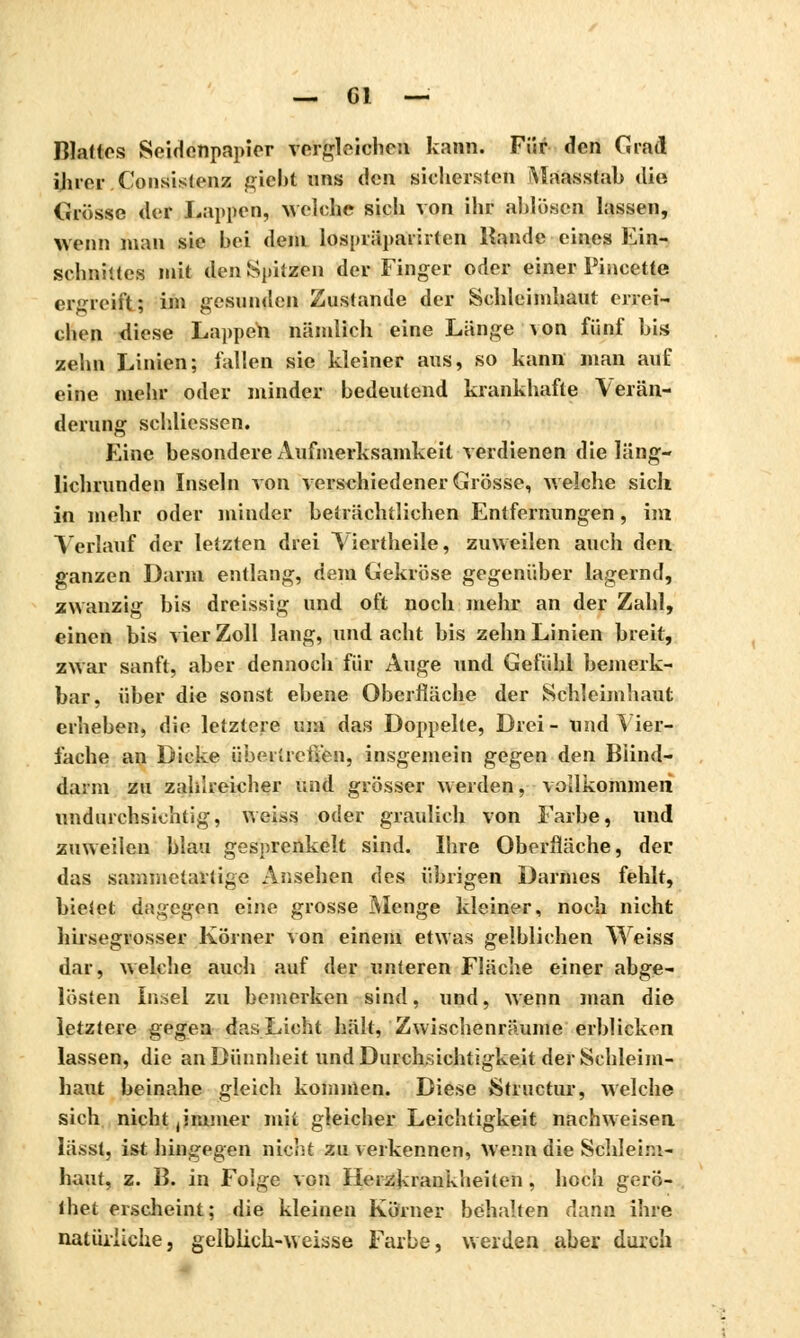 Blattes Seidenpapier vorziehen kann. Für den Grad ihrer Consistenz giebt ans den sichersten Maasstab die Grösse «1er Lappen, welche sich von ihr ablösen lassen, wenn man sie bei dein lospräparirten Rande eines Ein- schnittes mit den Spitzen der Finger oder einer Pincette ergreift; im gesunden Zustande der Schleimhaut errei- chen diese Lappen nämlich eine Länge von fünf bis zehn Linien; fallen sie kleiner aus, so kann man auf eine mehr oder minder bedeutend krankhafte Verän- derung schliessen. Eine besondere Aufmerksamkeit verdienen die läng- lichrunden Inseln von verschiedener Grösse, welche sich in mehr oder minder beträchtlichen Entfernungen, im Verlauf der letzten drei Viertheile, zuweilen auch den ganzen Darm entlang, dem Gekröse gegenüber lagernd, zwanzig bis dreissig und oft noch mehr an der Zahl, einen bis vier Zoll lang, und acht bis zehn Linien breit, zwar sanft, aber dennoch für Auge und Gefühl bemerk- bar, über die sonst ebene Oberfläche der Schleimhaut erheben, die letztere um das Doppelte, Drei- und Vier- fache an Dicke überlrcfien, insgemein gegen den Blind- darm zu zahlreicher und grösser weiden, vollkommen undurchsichtig, weiss oder graulich von Farbe, und zuweilen blau gesprenkelt sind. Ihre Oberfläche, der das sammelartige Ansehen des übrigen Darmes fehlt, bietet dagegen eine grosse Menge kleiner, noch nicht hirsegrosser Körner von einem etwas gelblichen Weiss dar, welche auch auf der unteren Fläche einer abge- lösten Insel zu bemerken sind, und, wenn man die letztere gegen das Licht hält, Zwischenräume erblicken lassen, die an Dünnheit und Durchsichtigkeit der Schleim- haut beinahe gleich kommen. Diese Structur, welche sich nicht,immer mit gleicher Leichtigkeit nachweisen lässt, ist hingegen nicht zu verkennen, Wenn die Schleim- haut, z. B. in Folge von Herzkrankheiten, hoch gerö- ihet erscheint; die kleinen Körner behalten dann ihre natürliche, gelblich-weisse Farbe, werden aber durch