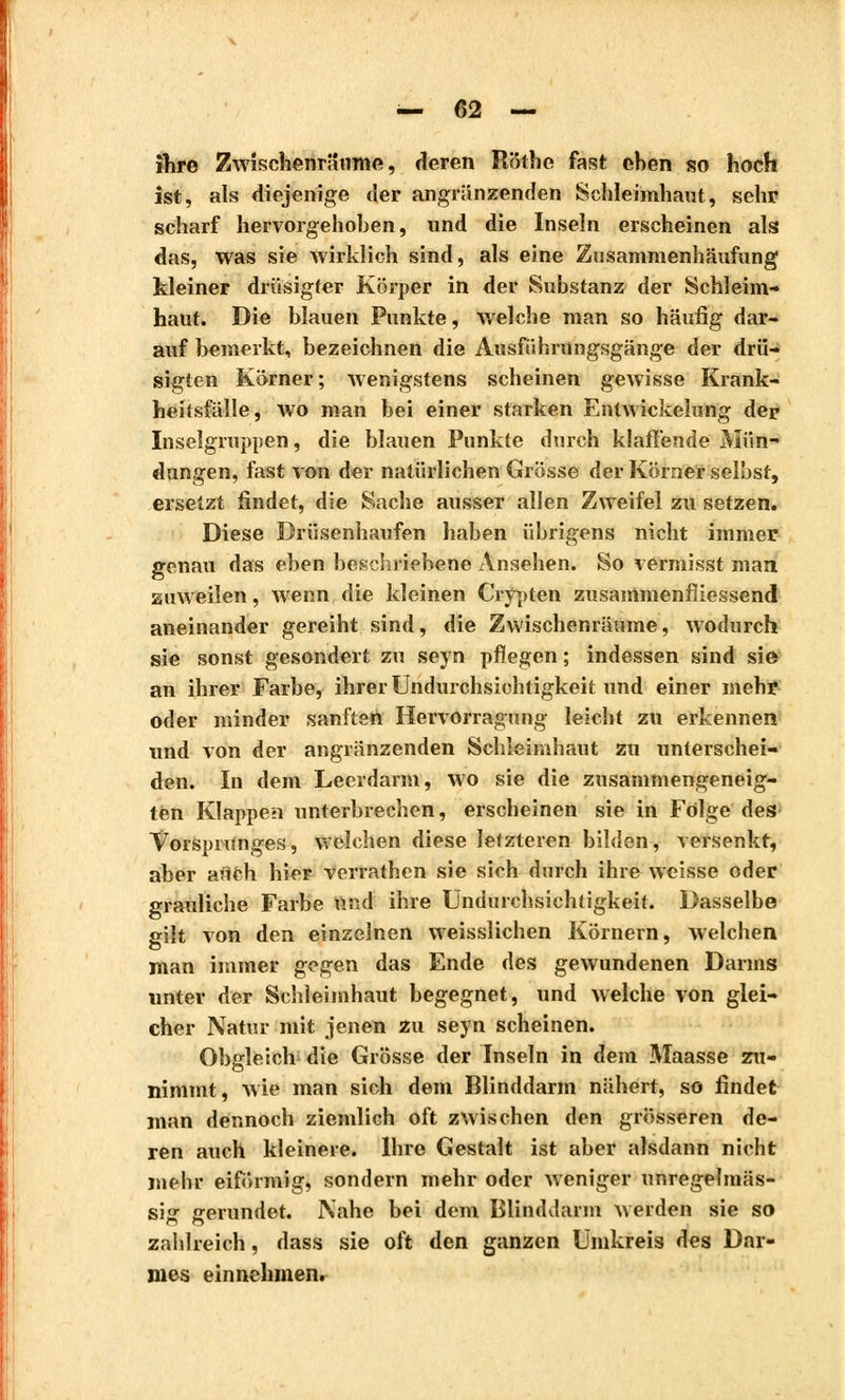 ihre Zwischenräume, deren Röthe fast ehen so hoch ist, als diejenige der angränzenden Schleimhaut, sehr scharf hervorgehoben, und die Inseln erscheinen als das, was sie wirklich sind, als eine Zusammenhäufung kleiner drüsigter Körper in der Substanz der Schleim- haut. Die blauen Punkte, welche man so häufig dar- auf bemerkt, bezeichnen die Ausführungsgänge der drii- sigten Körner; Avenigstens scheinen gewisse Krank- heitsfälle, wo man bei einer starken Entwickelung der Inselgruppen, die blauen Punkte durch klaffende Mün- dungen, fast von der natürlichen Grösse der Körner selbst, ersetzt findet, die Sache ausser allen Zweifel zu setzen. Diese Drüsenhaufen haben übrigens nicht immer genau das eben beschriebene Ansehen. So vermisst man. zuweilen, wenn die kleinen Crypten zusammenfiiessend aneinander gereiht sind, die Zwischenräume, wodurch sie sonst gesondert zu seyn pflegen ; indessen sind sie an ihrer Farbe, ihrer Undurchsichtigkeit und einer mehr oder minder sanften Hervorragung leicht zu erkennen und von der angränzenden Schleimhaut zu unterschei- den. In dem Leerdarm, wo sie die zusammengeneig- ten Klappen unterbrechen, erscheinen sie in Folge des VorsprUnges, welchen diese letzteren bilden, versenkt, aber auch hier verrathen sie sich durch ihre weisse oder grauliche Farbe und ihre Undurchsichtigkeit. Dasselbe gilt von den einzelnen weisslichen Körnern, welchen man immer gegen das Ende des gewundenen Darms unter der Schleimhaut begegnet, und welche von glei- cher Natur mit jenen zu seyn scheinen. Obgleich die Grösse der Inseln in dem Maasse zu- nimmt, wie man sich dem Blinddarm nähert, so findet man dennoch ziemlich oft zwischen den grösseren de- ren auch kleinere. Ihre Gestalt ist aber alsdann nicht mehr eiförmig, sondern mehr oder Aveniger unregelmäs- sig gerundet. Nahe bei dem Blinddarm werden sie so zahlreich, dass sie oft den ganzen Umkreis des Dar- mes einnehmen.