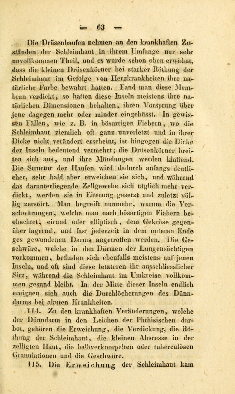 Die Driisenhaufen nehmen an den krankhaften Zu- stauden der Schleimhaut in ihrem Umfange nur sehr unvollkommen Theil, und es wurde schon oben en> ahnt, tlass die kleinen Drüsenkörner hei starker Röthung der Schleimhaut im Gefolge von Herakrankheiten ihre nar türliche Farbe bewahrt hatten. Fand man diese Mem- bran verdickt, so hatten diese Inseln meistens ihre na- türlichen Dimensionen behalten, ihren Vorsprang über jene dagegen mehr oder minder cingebüsst. In gewis- sen Fällen, wie z. B. in bösartigen Fiebern, wo die Schleimhaut ziemlich oft ganz unverletzt und in ihrer Dicke nicht verändert erscheint, ist hingegen die Dicke der Inseln bedeutend vermehrt; die Drüsenkörner brei- ten sich aus, und ihre Mündungen werden klaffend. Die Structur der Haufen wird dadurch anfangs deutli- cher, sehr bald aber erweichen sie sich, und während das darunterliegende Zellgewebe sich täglich mehr ver- dickt, werden sie in Eiterung gesetzt und zuletzt völ- lig zerstört. Alan begreift nunmehr, warum die Ver- schwärungen, welche man nach bösartigen Fiebern be- obachtet, eirund oder elliptisch, dem Gekröse gegen- über lagernd, und fast jederzeit in dem unteren Ende ges gewundenen Darms angetroffen werden. Die Ge- schwüre, welche in den Därmen der Lungensüchtigen vorkommen, befinden sich ebenfalls meistens auf jenen Inseln, und oft sind diese letzteren ihr ausschliesslicher Sitz, während die Schleimhaut im Umkreise vollkom- men gesund bleibt. In der Mitte dieser Inseln endlich ereignen sich auch die Durchlöcherungen des Dünn- darms bei akuten Krankheiten. 114. Zu den krankhaften Veränderungen, welche der Dünndarm in den Leichen der Phthisischen dar- bot, gehören die Erweichung, die Verdickung, die liö- thung der Schleimhaut, die kleinen Abscesse in der zclligten Haut, die halb verknorpelten oder tuberculösen Granulationen und die Geschwüre. 115. Die Erweichung der Schleimhaut kam