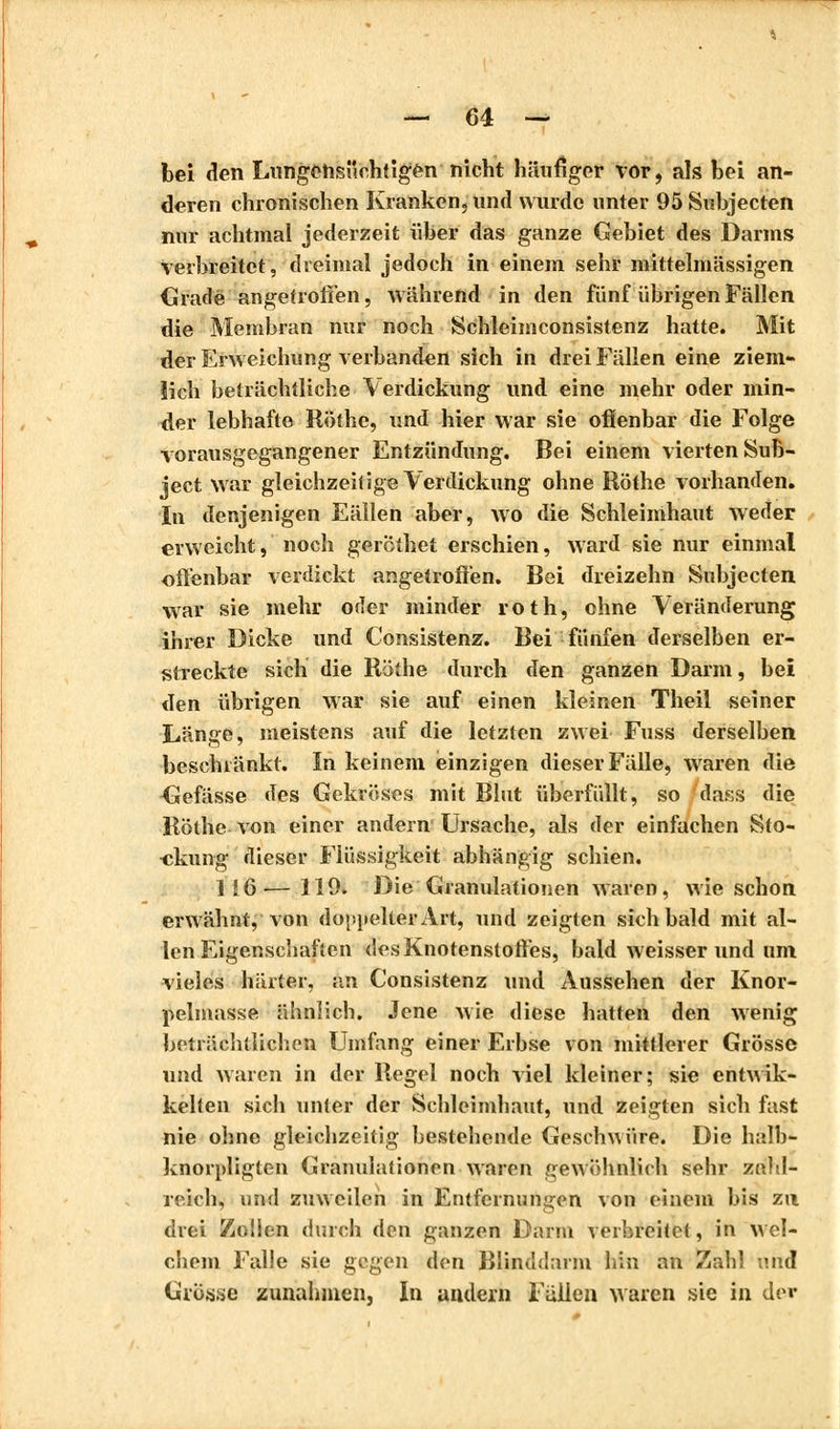 bei den Lnngensiichtigèn nicht häufiger vor, als bei an- deren chronischen Kranken, und wurde unter 95Subjecten nur achtmal jederzeit über das ganze Gebiet des Darms verbreitet, dreimal jedoch in einem sehr mittelmässigen Gradé angetroffen, während in den fünf übrigen Fällen die Membran nur noch Schleiniconsistenz hatte. Mit der Erweichung verbanden sich in drei Fällen eine ziem- lich beträchtliche Verdickung und eine mehr oder min- der lebhafte Röthe, und hier war sie offenbar die Folge vorausgegangener Entzündung. Bei einem vierten Sub- jeet war gleichzeitige Verdickung ohne Röthe vorhanden. In denjenigen Eällen aber, wo die Schleimhaut weder erweicht, noch geröthet erschien, ward sie nur einmal offenbar verdickt angetroffen. Bei dreizehn Subjecten war sie mehr oder minder roth, ohne Veränderung ihrer Dicke und Consistenz. Bei fünfen derselben er- streckte sich die Röthe durch den ganzen Darm, bei den übrigen war sie auf einen kleinen Theil seiner Länge, meistens auf die letzten zwei Fuss derselben beschränkt. In keinem einzigen dieser Fälle, waren die Gefässe des Gekröses mit Blut überfüllt, so dass die Röthe von einer andern Ursache, als der einfachen Sto- ckung dieser Flüssigkeit abhängig schien. 1!6'— 119. Die Granulationen waren, wie schon erwähnt, von doppelter Art, und zeigten sich bald mit al- len Eigenschaften des Knotenstoffes, bald weisser und um vieles härter, an Consistenz und Aussehen der Knor- pelmasse ähnlich. Jene Avie diese hatten den wenig beträchtlichen Umfang einer Erbse von mittlerer Grösse und waren in der Regel noch viel kleiner; sie entwik- kelien sich unter der Schleimhaut, und zeigten sich fast nie ohne gleichzeitig bestehende Geschwüre. Die halb- knorpligten Granulationen waren gewöhnlich sehr zahl- reich, und zuweilen in Entfernungen von einem bis zu drei Zolien durch den ganzen Darm verbreitet, in wel- chem Falle sie gegen den Blinddarm hin an Zahl und Grösse zunahmen, In andern Fällen waren sie in der