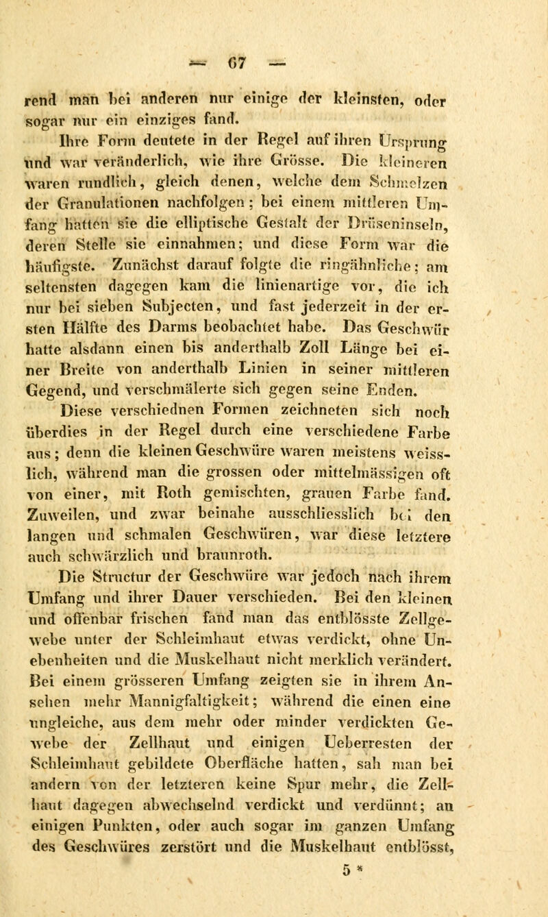 m r,7 — rend man bei anderen nur einige der kleinsten, oder sogar nur ein einziges fand. Ihre Form deutete in der Regel auf ihren Ursprung und w;ir veränderlich, wie ihre Grösse. Die kleineren waren rundlich, gleich denen, welche dem Schmelzen der Granulationen nachfolgen ; bei einem mittleren Uin- fan<r hatten sie die elliptische Gesfalt der Driiseninseln. deren Stelle sie einnahmen; und diese Form war die Häufigste. Zunächst darauf folgte die ringähnliche : am seltensten dagegen kam die linienartige vor, die ich nur bei sieben Subjecten, und fast jederzeit in der er- sten Hälfte des Darms beobachtet habe. Das Geschwür hatte alsdann einen bis anderthalb Zoll Länge bei ei- ner Breite von anderthalb Linien in seiner mittleren Gegend, und verschmälerte sich gegen seine Enden. Diese verschiednen Formen zeichneten sich noch überdies in der Regel durch eine verschiedene Farbe aus ; denn die kleinen Geschwüre waren meistens weiss- lich, während man die grossen oder mittelmässigen oft von einer, mit Roth gemischten, grauen Farbe fand. Zuweilen, und zwar beinahe ausschliesslich bei den langen und schmalen Geschwüren, war diese letztere auch schwärzlich und braunroth. Die Structur der Geschwüre war jedoch nach ihrem Umfang und ihrer Dauer verschieden. Bei den kleinen und offenbar frischen fand man das entblösste Zellge- webe unter der Schleimhaut etwas verdickt, ohne Un- ebenheiten und die Muskelhaut nicht merklich verändert. Bei einem grösseren Umfang zeigten sie in ihrem An- sehen mehr Mannigfaltigkeit; während die einen eine ungleiche, aus dem mehr oder minder verdickten Ge- webe der Zellhaut und einigen Ueberresten der Schleimhaut gebildete Oberfläche hatten, sah man bei andern von der letzteren keine Spur mehr, die Zell- haut dagegen abwechselnd verdickt und verdünnt; an einigen Punkten, oder auch sogar im ganzen Umfang des Geschwüres zerstört und die Muskelhaut entblösst, 5 *