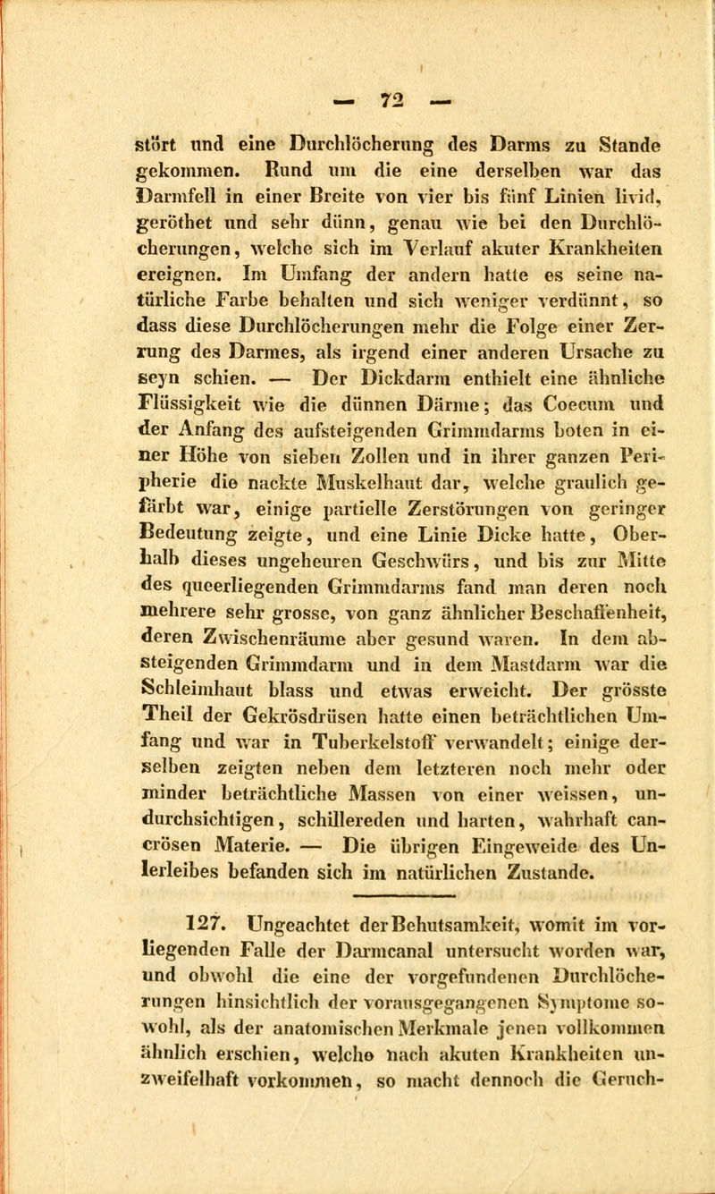 stört und eine Durchlöcherung des Darms zu Stande gekommen. Rund um die eine derselben war das Darmfell in einer Breite von vier bis fünf Linien livid, geröthet und sehr dünn, genau wie bei den Durchlö- cherungen, welche sich im Verlauf akuter Krankheiten ereignen. Im Umfang der andern hatte es seine na- türliche Farbe behalten und sich weniger verdünnt, so dass diese Durchlöcherungen mehr die Folge einer Zer- rung des Darmes, als irgend einer anderen Ursache zu seyn schien. — Der Dickdarm enthielt eine ähnliche Flüssigkeit wie die dünnen Därme; das Coecum und der Anfang des aufsteigenden Grimmdarms boten in ei- ner Höhe von sieben Zollen und in ihrer ganzen Peri- pherie die nackte Muskelhaut dar, welche graulich ge- färbt war, einige partielle Zerstörungen von geringer Bedeutung zeigte, und eine Linie Dicke hatte, Ober- halb dieses ungeheuren Geschwürs, und bis zur Mitte des queerliegenden Grimmdarms fand man deren noch mehrere sehr grosse, von ganz ähnlicher Beschaffenheit, deren Zwischenräume aber gesund waren. In dem ab- steigenden Grimmdarm und in dem Mastdarm war die Schleimhaut blass und etwas erweicht. Der grösste Theil der Gekrösdrüsen hatte einen beträchtlichen Um- fang und war in Tuberkelstoff verwandelt ; einige der- selben zeigten neben dem letzteren noch mehr oder minder beträchtliche Massen von einer weissen, un- durchsichtigen , schillereden und harten, wahrhaft can- erösen Materie. — Die übrigen Eingeweide des Un- lerleibes befanden sich im natürlichen Zustande. 127. Ungeachtet der Behutsamkeit, womit im vor- liegenden Falle der Darmcanal untersucht worden war, und obwohl die eine der vorgefundenen Durchlöche- rungen hinsichtlich der vorausgegangenen Symptome so- wohl, als der anatomischen Merkmale jenen vollkommen ähnlich erschien, welcho nach akuten Krankheiten un- zweifelhaft vorkommen, so macht dennoch die Geruch-