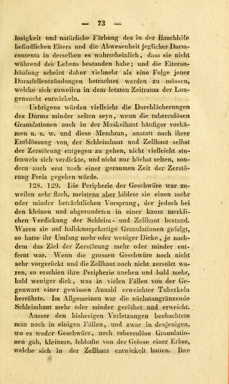 losigkeit und natürliche Färbung des in der liuuchhöle befindlichen Eilers und die Abwesenheit jeglicher Darm- conlentn in derselben es wahrscheinlich, dass sie nicht während des Lebens bestanden habe ; und die Eiteran- häufung scheint daher vielmehr als eine Folge jener Darmfellentzündungen betrachtet werden zu müssen, welche sich zuweilen in dem letzten Zeitraum der Lun- gensucht entwickeln. Uebrigens würden vielleicht die Durchlöcherungen des Darms minder selten seyn, wenn die tuberculosen Granulationen auch in der Muskelhaut häufiger vorkä- men u. s. w. und diese Membran, anstatt nach ihrer Entblössung von, der Schleimhaut und Zellhaut selbst der Zerstörung entgegen zu gehen, nicht vielleicht stu- fenweis sich verdickte, und nicht nur höchst selten, son- dern auch erst nach einer geraumen Zeit der Zerstö- rung Preis gegeben würde. 128. 129. Die Peripherie der Geschwüre war zu- weilen sehr flach, meistens aber bildete sie einen mehr oder minder beträchtlichen Vorsprung, der jedoch bei den kleinen und abgerundeten in einer kaum merkli- chen Verdickung der Schleim - und Zellhaut bestand. Waren sie auf halbknorpelartige Granulationen gefolgt, so hatte ihr Umfang mehr oder weniger Dicke, je nach- dem das Ziel der Zerstörung mehr oder minder ent- fernt war. Wenn die grossen Geschwüre noch nicht sehr vorgerückt und die Zellhaut noch nicht zerstört wa- ren, so erschien ihre Peripherie uneben und bald mehr, bald weniger dick, was in vielen Fällen von der Ge- genwart einer gewissen Anzahl erweichter Tuberkeln herrührte. Im Allgemeinen war die nächstangränzende Schleimhaut mehr oder minder gerÖthet und erweicht. Ausser den bisherigen Verletzungen beobachtete man noch in einigen Fällen, und zwar in denjenigen, wo es weder Geschwüre, noch tuberculose Granulatio- nen gab, kleinere, lebhafte von der Grösse einer Erbse, welche sich in der Zellhaut entwickelt hatten. Ihre