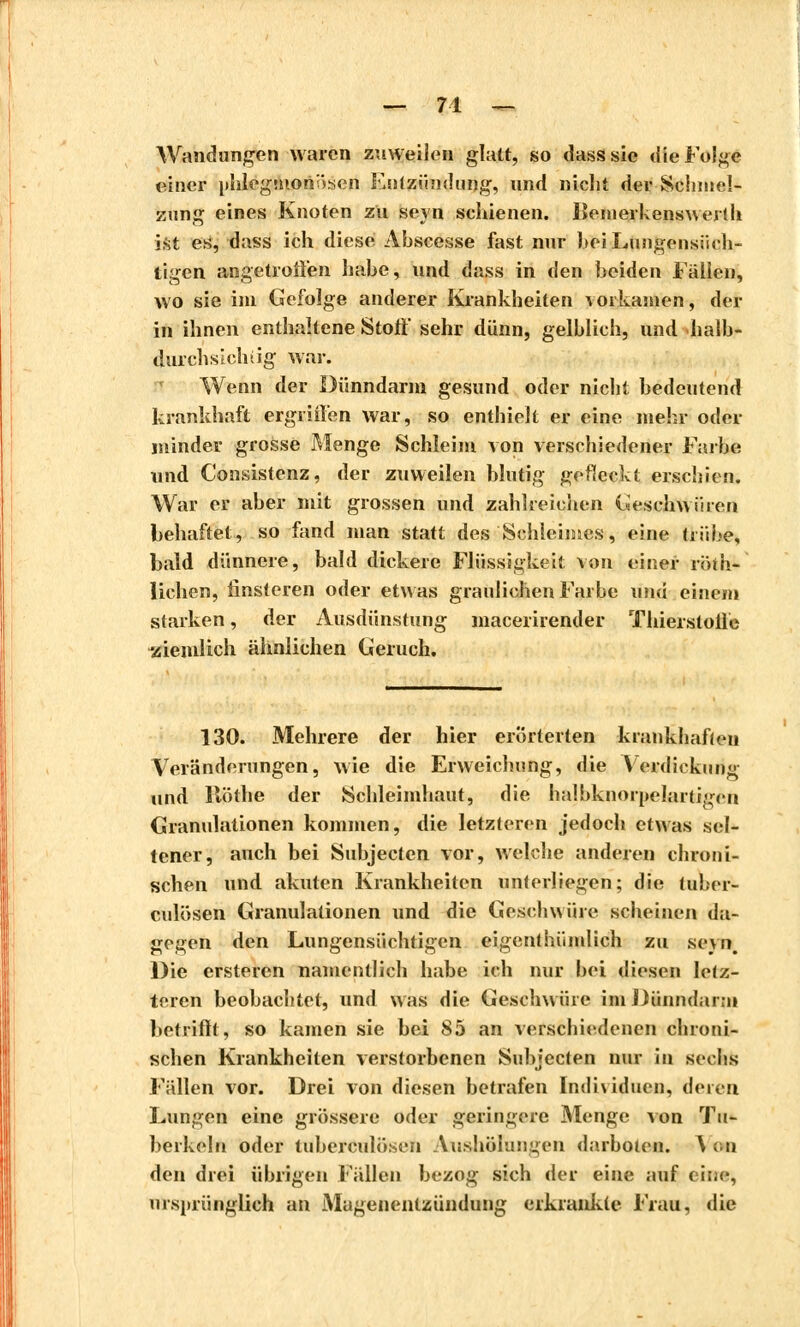 — 71 — Wandungen waren zuweilen glatt, so dass sie die Folge einer phlegmonösen Entzündung, und niclit der Schmel- zung eines Knoten zu seyn schienen, Bemerkenswert!! ist es, dass ich diese Abscesse fast nur beiLungensiich- tigen angetroffen habe, und dass in den beiden Fällen, wo sie im Gefolge anderer Krankheiten vorkamen, der in ihnen enthaltene Stoff sehr dünn, gelblich, und halb- durchsichtig war. Wenn der Dünndarm gesund oder nicht bedeutend krankhaft ergriffen war, so enthielt er eine mehr oder minder grosse Menge Schleim von verschiedener Farbe und Consistenz, der zuweilen blutig gefleckt erschien. War er aber mit grossen und zahlreichen Geschwüren behaftet, so fand man statt des Schleimes, eine trübe, bald dünnere, bald dickere Flüssigkeit von einer roth- lichen, finsteren oder etwas graulichen Farbe und einen» starken, der Ausdünstung macerirender Thierstolle ziemlich ähnlichen Geruch. 130. Mehrere der hier erörterten krankhaften Veränderungen, wie die Erweichung, die Verdickung und llöthe der Schleimhaut, die halbknorpelartigeii Granulationen kommen, die letzteren jedoch etwas sel- tener, auch bei Subjectcn vor, welche anderen chroni- schen und akuten Krankheiten unterliegen; die tul.er- culösen Granulationen und die Geschwüre scheinen da- gegen den Lungensüchtigen eigentümlich zu se\n. Die ersteren namentlich habe ich nur bei diesen letz- teren beobachtet, und was die Geschwüre im Dünndarm betrifft, so kamen sie bei 85 an verschiedenen chroni- schen Krankheiten verstorbenen Subjecten nur in seelis Fällen vor. Drei von diesen betrafen Individuen, deren Lungen eine grossere oder geringere Menge von Tu- berkeln oder luberculöseii Aushöhmgen darböten. V on den drei übrigen Fällen bezog sich der eine auf eine, ursprünglich an Magenentzündung erkrankte Frau, die