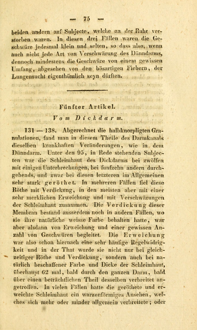 beiden andern auf Subjecte, welche an der Ruhr ver- storben Maren. In diesen drei Fällen waren die Ge- schwüre jedesmal klein und selten, so dass also, wenn auch nicht jede Art von Ycrschwärung des Dünndarms, dennoch mindestens die Geschwüre von einem gewissen Umfang, abgesehen von den bösartigen Fiebern, der Lungensucht eigenthümlich seyn dürften. Fünfter Artikel. V o m Dickdarm. 131 — 138. Abgerechnet die halbknorpligten Gra- nulationen, fand man in diesem Theile des Darmkanals dieselben krankhaften Veränderungen, wie in dem Dünndarm. Unter den 95, in Rede stehenden Subjec- ten war die Schleimhaut des Dickdarms bei zwölfen mit einigen Unterbrechungen, bei fünfzehn andern durch- gehend«, und zwar bei diesen letzteren im Allgemeinen sehr stark geröthet. In mehreren Fällen fiel diese Röthe mit Verdickung, in den meisten aber mit einer sehr merklichen Erweichung und mit Verschwärungen der Schleimhaut zusammen. Die Verdick u ng dieser Membran bestand ausserdem noch in andern Fällen, wo sie ihre natürliche weisse Farbe behalten hatte, Avar aber alsdann von Erweichung und einer gewissen An- zahl von Geschwüren begleitet. Die Erweichung war also schon hiernach eine sehr häufige Regelwidrig- keit und in der That wurde sie nicht nur bei gleich- zeitiger Röthe und Verdickung, sondern auch bei na- türlich beschaffener Farbe und Dicke der Schleimhaut, überhaupt 62 mal, bald durch den ganzen Darm, bald über einen beträchtlichen Theil desselben verbreitet an- getroffen. In vielen Fällen hatte die geröihete und er- weichte Schleimhaut ein warzenförmiges Ansehen, Avel- ches sich mehr oder minder allgemein verbreitete ; oder