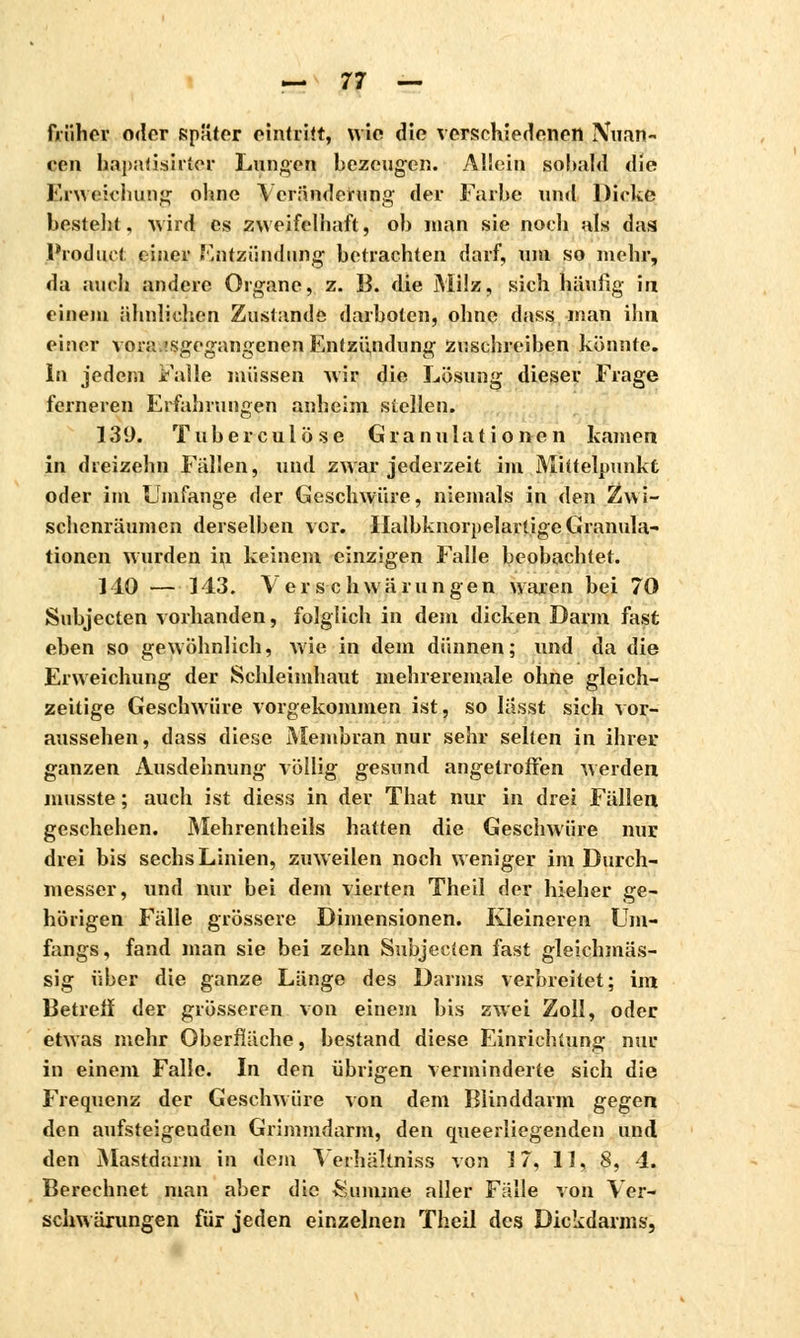 früher oder später eintritt, wie die verschiedenen Nuan- cen hapatisirtor Lunten bezeugen. Allein sobald die Erweichung ohne Veränderung der Farbe und Dirke besteht, wird es zweifelhaft, ob man sie noch als das Product einer Entzündung betrachten darf, um so mehr, da auch andere Organe, z. B. die Milz, sich häufig in einem ähnlichen Zustande darboten, ohne dass. man ihn einer vorausgegangenen Entzündung zuschreiben könnte. In jedem Falle müssen wir die Lösung dieser Frage ferneren Erfahrungen anheim stellen. 139. Tuberculose Granulationen kamen in dreizehn Fällen, und zwar jederzeit im Mittelpunkt oder im Umfange der Geschwüre, niemals in den Zwi- schenräumen derselben vor. Ilalbknorpelartige Granula- tionen wurden in keinem einzigen Falle beobachtet. MO — 143. Ver sc hwä rungen waren bei 70 Subjecten vorhanden, folglich in dem dicken Darm fast eben so gewöhnlich, wie in dem dünnen; und da die Erweichung der Schleimhaut mehreremale ohne gleich- zeitige Geschwüre vorgekommen ist, so Iässt sich vor- aussehen, dass diese Membran nur sehr selten in ihrer ganzen Ausdehnung völlig gesund angetroffen werden musste ; auch ist diess in der That nur in drei Fällen geschehen. Mehrentheils hatten die Geschwüre nur drei bis sechs Linien, zuweilen noch weniger im Durch- messer, und nur bei dem vierten Theil der hieher ge- hörigen Fälle grössere Dimensionen. Kleineren Um- fangs, fand man sie bei zehn Subjecten fast gleichmäs- sig über die ganze Länge des Darms verbreitet; im Betreff der grösseren von einem bis zwei Zoll, oder etwas mehr Oberfläche, bestand diese Einrichtung nur in einem Falle. In den übrigen verminderte sich die Frequenz der Geschwüre von dem Blinddarm gegen den aufsteigenden Grimmdarm, den queerliegenden und den Mastdarm in dem Vethältniss von 17, 11, 8, 4. Berechnet man aber die Summe aller Fälle von Ver- scliwärungen für jeden einzelnen Theil des Dickdarms,
