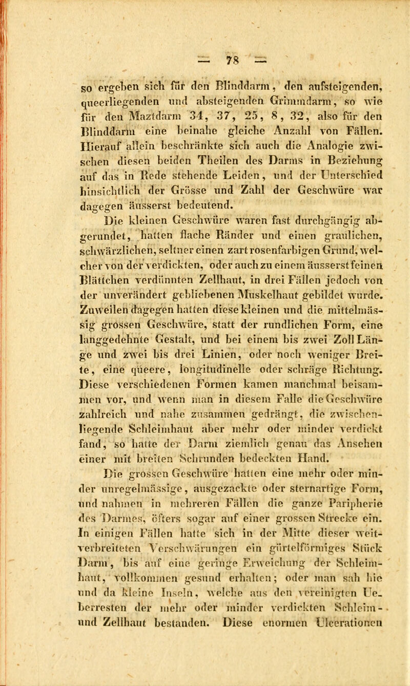 so ergeben sich fiir den Blinddarm, den aufsteigenden, queerliegenden und absteigenden Grimmdarm, so wie fiir den Maztdarm 34, 37, 25, 8, 32, also für den Blinddarm eine beinahe gleiche Anzahl von Fällen. Hierauf allein beschränkte sich auch die Analogie zwi- schen diesen beiden Theilen des Darms in Beziehnng auf das in Rede stehende Leiden, und der Unterschied hinsichtlich der Grösse und Zahl der Geschwüre war dagegen äusserst bedeutend. Die kleinen Geschwüre waren fast durchgängig ab- gerundet, hatten flache Ränder und einen graulichen, schwärzlichen, seltner einen zart rosenfarbigen Grund, wel- cher von der verdickten, oder auch zu einem äusserst feinen Blättchen verdünnten Zellhaut, in drei Fällen jedoch von der unverändert gebliebenen Muskelhaut gebildet wurde. Zuweilen dagegen hatten diese kleinen und die mittelmäs- sig grossen Geschwüre, statt der rundlichen Form, eine langgedehnte Gestalt, und bei einem bis zwei Zoll Län- ge und zwei bis drei Linien, oder noch weniger Brei- te , eine queere, longitudinelle oder schräge Richtung. Diese verschiedenen Formen kamen manchmal beisam- men vor, und wenn man in diesem Falle die Geschwüre zahlreich und nahe zusammen gedrängt, die zwischen- liegende Schleimhaut aber mehr oder minder verdickt fand, so hatte der Darm ziemlich genau das Ansehen einer mit breiten Schrunden bedeckten Hand. Die grossen Geschwüre hatten eine mehr oder min- der unregelmässige, ausgezackte oder sternartige Form, und nahmen in mehreren Fällen die ganze Paripherie des Darmes, öfters sogar auf einer grossen Strecke ein. In einigen Fällen hatte sich in der Mitte dieser weit- verbreiteten Yerschwärungen ein gürtelförmiges Stück Darm, bis auf eine geringe Erweichung der Schleim- haut, vollkommen gesund erhalten; oder man sah hie und da kleine Inseln, welche ans den vereinigten Ue- berresten der mehr oder minder verdickten Schleim- und Zellhaut bestanden. Diese enormen Ulcerationen