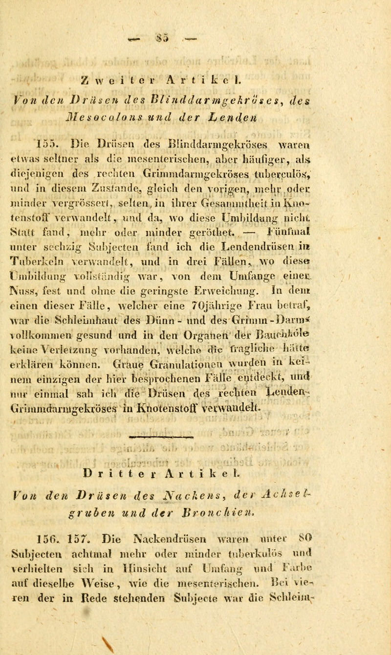— 83 Zweiter Artikel. Von den Drüsen des BlinddarMgekröses, des Me sota/on s und der Inenden 15). Die Drüsen des liiinddarmgekroses waren etwas seltner als die mexenterisehen, aber häufiger, als. diejenigen des rechten Grimmdarmgekröses tuberculös, and in diesem Zustande, gleich den vorigen, mehr oder minder vergrössert, seltenen ihrer Gesammtheit in Kno- tenstoff verwandelt, und da, wo diese Umbildung nicht Statt fand, mehr oder minder geröthet..— 1'ünfmal unter sechzig Subjecten fand ich die Lendendrüsen ire Tuberkeln verwandelt, und in drei Fällen,, wo diese Umbildung vollständig war, von dem Umfange einer IV.iss, fest und ohne die geringste Erweichung. ïn dent einen dieser Fälle, welcher eine 70jährige Frau betraf, war die Schleimhaut des Dünn- und des Grimm-Darm* \ olikommen gesund und in den Organen der Bauehfcöle keine Verletzung vorhanden, welche die fragliche hätte erklärten können. Graue Granulationen wurden m kei- nein einzigen der hier besprochenen Fälle cutdeckt, und nur einmal sah ich die Drüsen des rechten Lenden^ Grimmdarmgekröses in Knotenstoff verwandelt. Dritter Artikel. Vu n den Drüsen des Na chens, de i A c a s e ',- gruben und der Bronchien. 156. 157. Die Nackendrüsen waren unter SO Subjecten achtmal mehr oder minder tuberkulös und \ erhielten sich in Hinsicht auf Umfang und Farbe auf dieselbe Weise, wie die mesenterischen. Hei vie- ren der in. Rede stehenden Subjeete war die Schleim- \