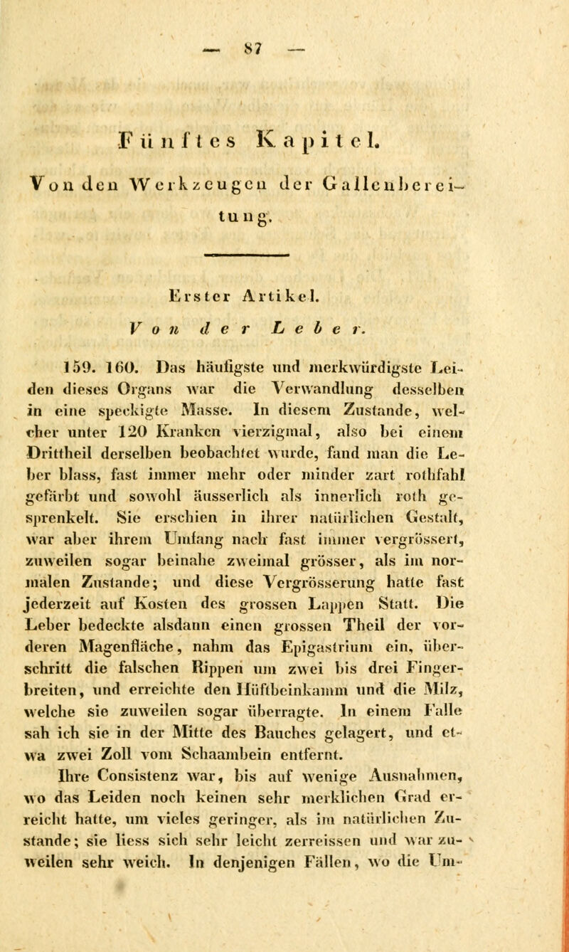 — »7 — F unîtes K a p i t e 1. Von de 11 AVcrkzcugcii der Gailenhèrei- tung. Erster Artikel. Von der Leber. 159. 160. Das häufigste und merkwürdigste Lei- den dieses Organs war die Verwandlung desselben in eine speckigte Masse. In diesem Zustande, wel- cher unter 120 Kranken vierzigmal, also bei einem Drittheil derselben beobachtet wurde, fand man die Le- ber blass, fast immer mehr oder minder zart rothfahl gefärbt und sowohl äusserlich als innerlich roth ge- sprenkelt. Sie erschien in ihrer natürlichen Gestalt, war aber ihrem Umfang nach fast immer vergrössert, zuweilen sogar beinahe zweimal grösser, als im nor- malen Zustande; und diese Vergrösserung hatte fast jederzeit auf Kosten des grossen Lappen Statt. Die Leber bedeckte alsdann einen grossen Theil der vor- deren Magenfläche, nahm das Epigastrium ein, über- schritt die falschen Rippen um zwei bis drei Finger- breiten, und erreichte den Ilüftheinkamm und die Milz, welche sie zuweilen sogar überragte. In einem Falle sah ich sie in der Mitte des Bauches gelagert, und et- wa zwei Zoll vom Schaambein entfernt. Ihre Consistenz war, bis auf wenige Ausnahmen, wo das Leiden noch keinen sehr merklichen Grad er- reicht hatte, um vieles geringer, als im natürlichen Zu- stande; sie Hess sich sehr leicht zerreissen und wai zu- weilen sehr weich. In denjenigen Fällen, wo die Um-