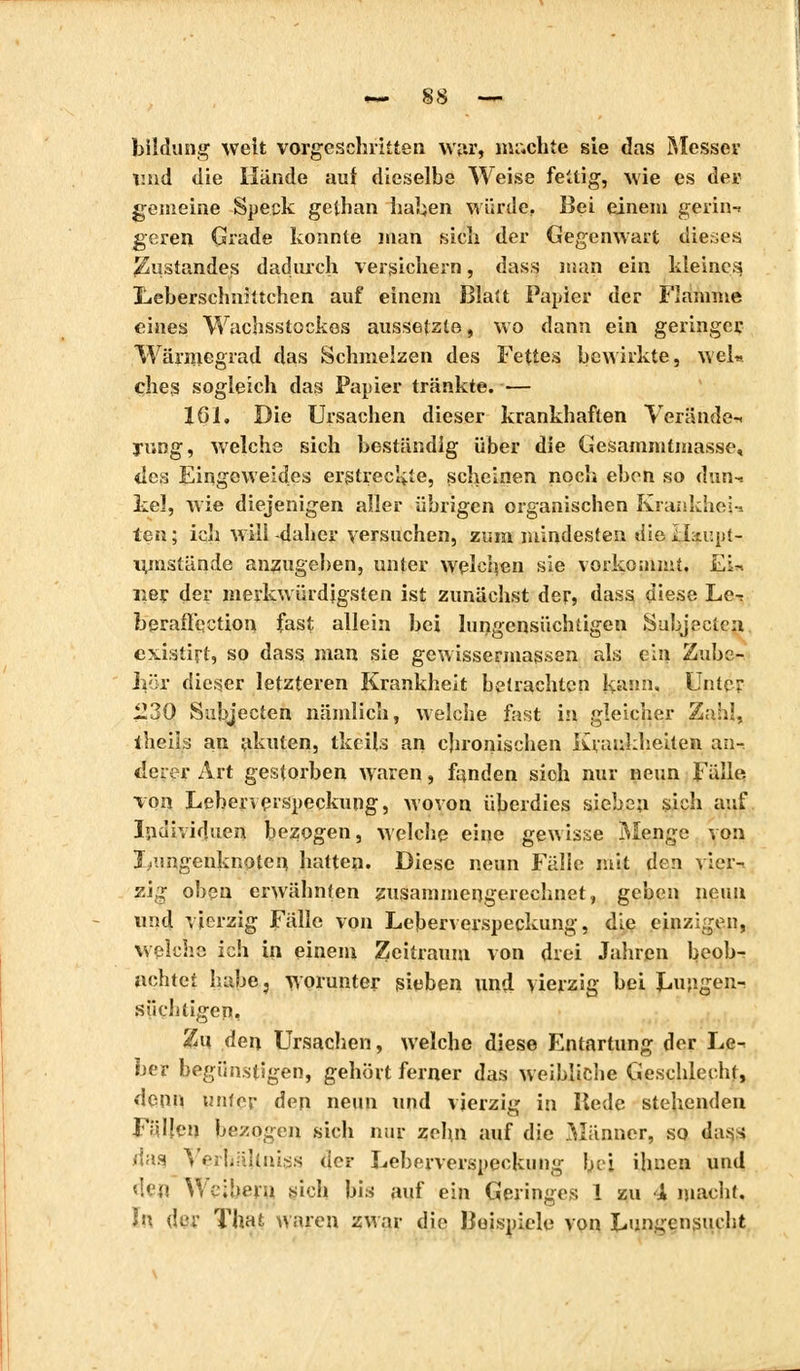 bildung weit vorgeschritten w»r, nu.chie sie das Messer imd die Hände auf dieselbe Weise fettig-, wie es der gemeine Speck gethan haben würde. Bei einem gerin-* geren Grade konnte man sich der Gegenwart dieses Zustandes dadurch versichern, dass man ein kleines Leberschnhtchen auf einem Blatt Papier der Flamme eines Wachsstockes aussetzte, wo dann ein geringer Wärmegrad das Schmelzen des Fettes bewirkte, wel«. ches sogleich das Papier tränkte. — löl. Die Ursachen dieser krankhaften Veratide-, jung, welche sich beständig über die Gesammtmasse, des Eingeweides erstreckte, scheinen noch eben so dun-* kel, wie diejenigen aller übrigen organischen Kraniches--. ten ; ich will -daher versuchen, zum mindesten die iLir.pt- i^mstände anzugeben, unter welchen sie vorkommt, Ei« 11er der merkwürdigsten ist zunächst der, dass diese Le-: berafl'ection fast allein bei lungensüchligen Subjectea existirt, so dass man sie gewissennassen als ein Zube- hör dieser letzteren Krankheit betrachten kann. Unter 1230 Subjecten nämlich, welche fast in gleicher Zahl, iheils an akuten, tkèils an chronischen Krankheiten an- derer Art gestorben waren, fanden sich nur neun Fälle von Leberverspeckung, wovon überdies sieben sich auf. Individuen bezogen, welche eine gewisse Menge von 3 ,'jngenknoten hatten. Diese neun Fälle mit den vier-, zig oben erwähnten zusammengerechnet, geben neun und vierzig Fälle von Leberverspeckung, die einzigen, welche ich in einem Zeitraum von drei Jahren beob- achtet habe, worunter sieben und vierzig bei Lungen- süchtigen, Zu den Ursachen, welche diese Entartung der Le^ her begünstigen, gehört ferner das weibliche Geschlecht, denn tntfej- den neun und vierzig in lledc stehenden Fällen bezogen sich nur zehn auf die Männer, so dass dasj \ erbäUniss der Leberverspeckung bei ihnen und <'<!! Weibern sich bis auf ein Geringes 1 zu A macht. In der That waren zwar die Beispiele von Lun^cn.suc-ht