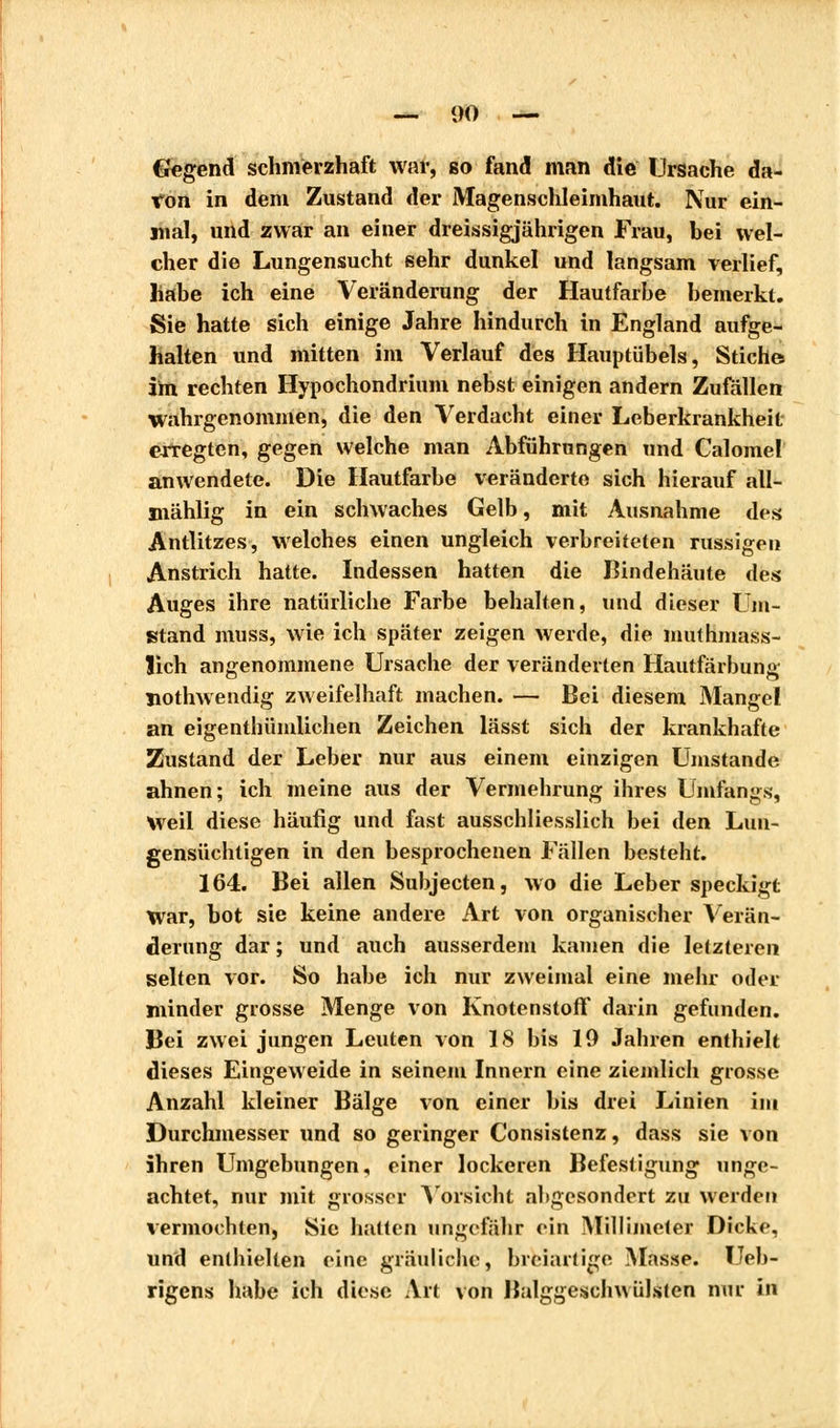 Gegend schmerzhaft war, so fand man die Ursache da- von in dem Zustand der Magenschleimhaut. Nur ein- mal, und zwar an einer dreissigjährigen Frau, bei wel- cher die Lungensucht sehr dunkel und langsam verlief, habe ich eine Veränderung der Hautfarbe bemerkt. Sie hatte sich einige Jahre hindurch in England aufge- halten und mitten im Verlauf des Hauptübels, Stich© im rechten Hypochondrium nebst einigen andern Zufällen wahrgenommen, die den Verdacht einer Leberkrankheit erregten, gegen welche man Abführungen und Calomel anwendete. Die Hautfarbe veränderte sich hierauf all- mählig in ein schwaches Gelb, mit Ausnahme des Antlitzes, welches einen ungleich verbreiteten nissigen Anstrich hatte. Indessen hatten die Bindehäute des Auges ihre natürliche Farbe behalten, und dieser Um- stand muss, wie ich später zeigen werde, die muthmass- ïich angenommene Ursache der veränderten Hautfärbung nothwendig zweifelhaft machen. — Bei diesem Mangel an eigenthümlichen Zeichen lässt sich der krankhafte Zustand der Leber nur aus einem einzigen Umstände ahnen; ich meine aus der Vermehrung ihres Unifangs, Weil diese häufig und fast ausschliesslich bei den Lun- gensüchtigen in den besprochenen Fällen besteht. 164. Bei allen Subjecten, wo die Leber speckigt War, bot sie keine andere Art von organischer Verän- derung dar ; und auch ausserdem kamen die letzteren selten vor. So habe ich nur zweimal eine mehr oder minder grosse Menge von Knotenstoff darin gefunden. Bei zwei jungen Leuten von 18 bis 19 Jahren enthielt dieses Eingeweide in seinem Innern eine ziemlich grosse Anzahl kleiner Bälge von einer bis drei Linien im Durchmesser und so geringer Consistenz, dass sie von ihren Umgebungen, einer lockeren Befestigung unge- achtet, nur mit grosser Vorsicht abgesondert zu werden vermochten, Sie hatten ungefähr ein Millimeter Dicke, und enthielten eine gräuliche, breiartige Masse. Ueb- rigens habe ich diese Art von Balggeschwülsten nur in
