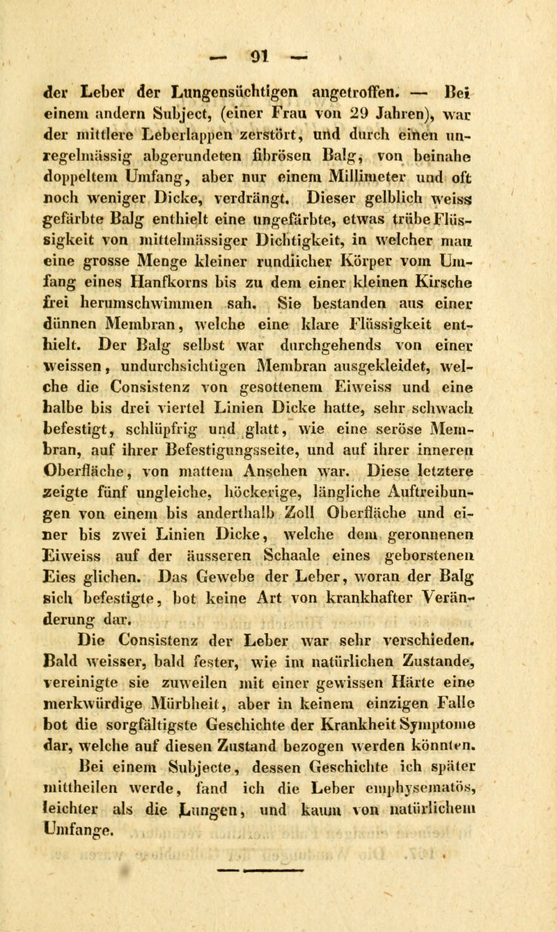 der Leber der Lungensüchtigen angetroffen. — Bei einem andern Subject, (einer Frau von 29 Jahren), war der mittlere Leberlappen zerstört, und durch einen un- regelmässig abgerundeten fibrösen Balg, von beinahe doppeltem Umfang, aber nur einem Millimeter und oft noch weniger Dicke, verdrängt. Dieser gelblich weiss gefärbte Balg enthielt eine ungefärbte, etwas trübe Flüs- sigkeit von mittelmässiger Dichtigkeit, in welcher man eine grosse Menge kleiner rundlicher Körper vom Um- fang eines Hanfkorns bis zu dem einer kleinen Kirsche frei herumschwimmen sah. Sie bestanden aus einer dünnen Membran, welche eine klare Flüssigkeit ent- hielt. Der Balg selbst war durchgehends von einer weissen, undurchsichtigen Membran ausgekleidet, wel- che die Consistenz von gesottenem Eiweiss und eine halbe bis drei viertel Linien Dicke hatte, sehr schwach befestigt, schlüpfrig und glatt, wie eine seröse Mem- bran, auf ihrer Befestigungsseite, und auf ihrer inneren Oberfläche, von mattem Ansehen war. Diese letztere zeigte fünf ungleiche, höckerige, längliche Auftreibun- gen von einem bis anderthalb Zoll Oberfläche und ei- ner bis zwei Linien Dicke, welche dem geronnenen Eiweiss auf der äusseren Schaale eines geborstenen Eies glichen. Das Gewebe der Leber, woran der Balg sich befestigte, bot keine Art von krankhafter Verän- derung dar. Die Consistenz der Leber war sehr verschieden. Bald weisser, bald fester, wie im natürlichen Zustande, vereinigte sie zuweilen mit einer gewissen Härte eine merkwürdige Mürbheit, aber in keinem einzigen Falle bot die sorgfältigste Geschichte der Krankheit Symptome dar, welche auf diesen Zustand bezogen werden könntf n. Bei einem Subjecte, dessen Geschichte ich später mittheilen werde, fand ich die Leber emphysematös, leichter als die Lungen, und kaum von natürlichem Umfange.