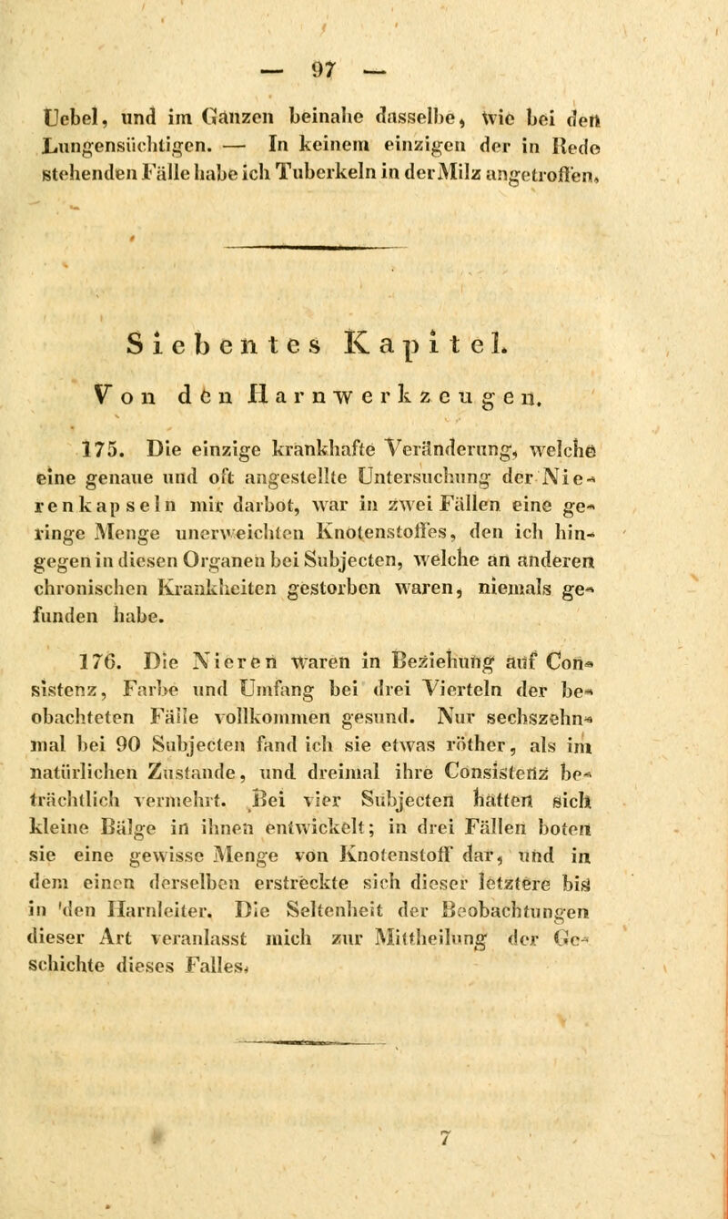 Uebel, und im Ganzen beinahe dasselbe, Wie bei âetï Lungensüchtigen. — In keinem einzigen der in Bede stehenden Fälle habe ich Tuberkeln in der Milz angetroffen. Siebentes Kapitel. V o n den H a r n w e r k z c u g e n, 175. Die einzige krankhafte Veränderung, welche eine genaue und oft angestellte Untersuchung der Nie■« renkapseln mir darbot, war in zwei Fallen eine ge-> ringe Menge unerweichten Knotenstoifes, den ich hin- gegen in diesen Organen bei Subjecten, welche an anderen chronischen Krankheiten gestorben waren, niemals ge« funden habe. 176. Die Nieren Waren in Beziehung auf Con« sistenz, Farbe und Umfang bei drei Vierteln der be* obachteten Fälle vollkommen gesund. Nur sechszehn« mal bei 90 Subjecten fand ich sie etwas röther, als im natürlichen Zustande, und dreimal ihre Consistertz bc« trnchtlich vermehrt. Bei vier Subjecten hatten sich kleine Bälge in ihnen entwickelt; in drei Fällen boten sie eine gewisse Menge von Knofenstoff dar, und in dem einen derselben erstreckte sich dieser letztere bis* in 'den Harnleiter. Die Seltenheit der Beobachtungen dieser Art veranlasst mich zur Mittheilung der Ge* schichte dieses Falles*