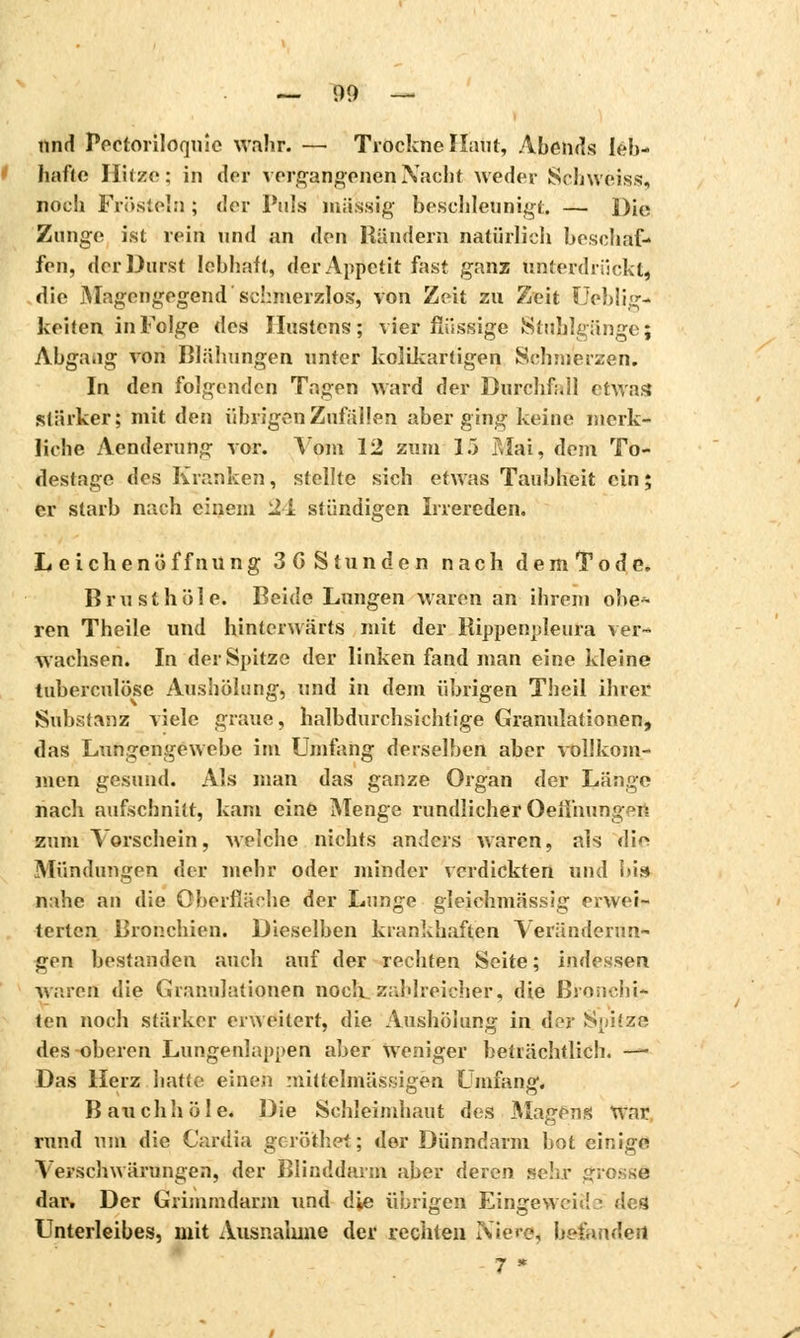 — 09 — und Pectoriloqiiîe wahr. — Trockne Haut, Abends leb- hafte Hitze: in der vergangenen Nacht weder Schweiss, noch Frösteln ; der Puls massig beschleunigt — Die Zunge ist rein und an den Händern natürlich beschaf- fen, der Durst lebhaft, der Appetit fast ganz unterdrückt, die Magengegend'schmerzlos', von Zeit zu Zeit Ueblig- keifen in Folge des Hustens; vier flüssige Stuhlgänge; Abgang von Blähungen unter kolikartigen Schmerzen. In den folgenden Tagen ward der Durchfall etwas stärker; mit den übrigen Zufällen aberging keine merk- liche Aenderung vor. Vom 12 zum 15 Mai', dem To- destage des Kranken, stellte sich etwas Taubheit ein ; er starb nach einem 24 stündigen Irrereden, Leichenöffnung 3G Stunden nach dem Tode. Brusthöle. Beide Lungen waren an ihrem obe- ren Theile und hinterwärts mit der Rippenpleura ver- wachsen. In der Spitze der linken fand man eine kleine tuberculose Aushölung, und in dem übrigen Theil ihrer Substanz viele graue, halbdurchsichtige Granulationen, das Lungengewebe im Umfang derselben aber vollkom- men gesund. Als man das ganze Organ der Länge nach aufschnitt, kam eine Menge rundlicher Oeiihungen. zum Vorschein, welche nichts anders waren, als di^ Mündungen der mehr oder minder verdickten und bis nahe an die Oberfläche der Lunge gleichmässig erwei- terten Bronchien. Dieselben krankhaften Veränderun- gen bestanden auch auf der rechten Seite ; indessen warefl die Granulationen noch zahlreicher, die Bronchi* ten noch stärker erweitert, die Aushölung in dor Spitze des oberen Lungenlappen aber weniger beträchtlich. —« Das Herz hatte einen mittelmässigen Umfang. Bauchhöle. Die Schleimhaut des Magens War rund um die Cardia geröithet; der Dünndarm bot einige Verschwärungen, der Blinddarm aber deren sehr grosse dar» Der Grimmdarm und die übrigen Eingeweide des Unterleibes, mit Ausnahme der rechten IViere, befanden