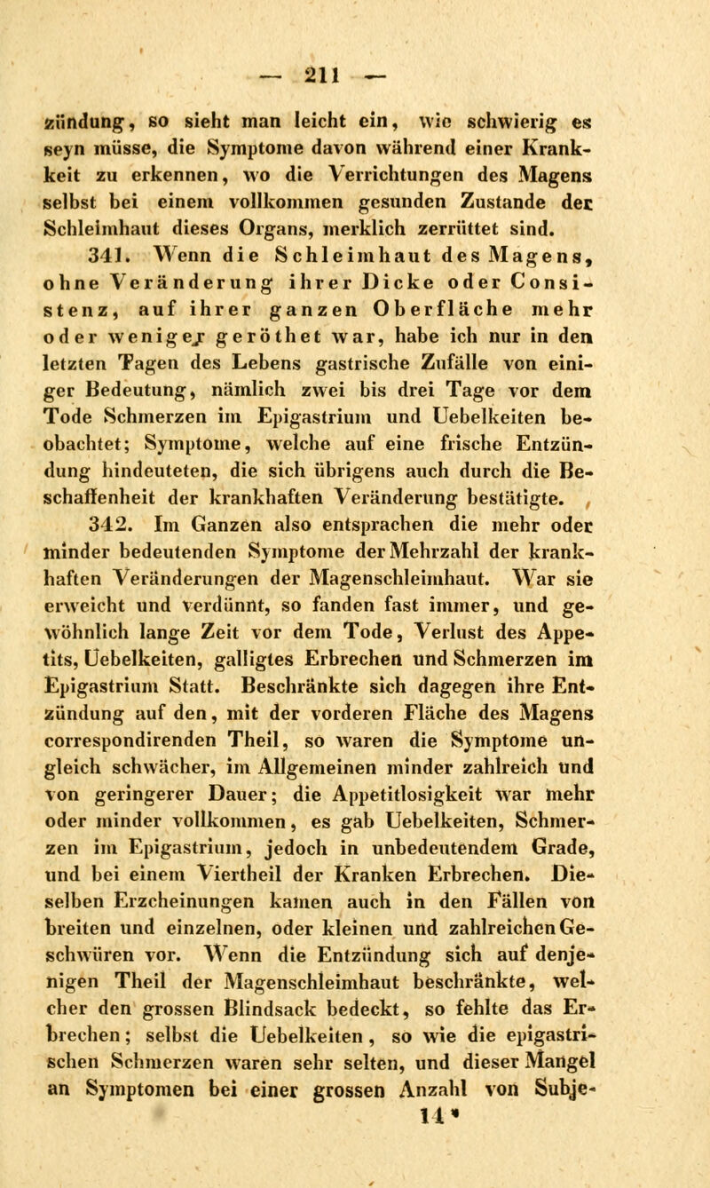 Zündung, so sieht man leicht ein, wie schwierig es seyn müsse, die Symptome davon während einer Krank- keit zu erkennen, wo die Verrichtungen des Magens selbst bei einem vollkommen gesunden Zustande der Schleimhaut dieses Organs, merklich zerrüttet sind. 341. Wenn die Schleimhaut des Magens, ohne Vera nderung ihrer Dicke oder Consi- stenz, auf ihrer ganzen Oberfläche mehr oder wenigej geröthet war, habe ich nur in den letzten Tagen des Lebens gastrische Zufälle von eini- ger Bedeutung, nämlich zwei bis drei Tage vor dem Tode Schmerzen im Epigastrium und Uebelkeiten be- obachtet; Symptome, welche auf eine frische Entzün- dung hindeuteten, die sich übrigens auch durch die Be- schaffenheit der krankhaften Veränderung bestätigte. 342. Im Ganzen also entsprachen die mehr oder minder bedeutenden Symptome der Mehrzahl der krank- haften Veränderungen der Magenschleimhaut. War sie erweicht und verdünnt, so fanden fast immer, und ge- wöhnlich lange Zeit vor dem Tode, Verlust des Appe- tits, Uebelkeiten, galligtes Erbrechen und Schmerzen im Epigastrium Statt. Beschränkte sich dagegen ihre Ent- zündung auf den, mit der vorderen Fläche des Magens correspondirenden Theil, so waren die Symptome un- gleich schwächer, im Allgemeinen minder zahlreich Und von geringerer Dauer; die Appetitlosigkeit war mehr oder minder vollkommen, es gab Uebelkeiten, Schmer- zen im Epigastrium, jedoch in unbedeutendem Grade, und bei einem Viertheil der Kranken Erbrechen. Die- selben Erzcheinungen kamen auch in den Fällen von breiten und einzelnen, oder kleinen und zahlreichen Ge- schwüren vor. Wenn die Entzündung sich auf denje- nigen Theil der Magenschleimhaut beschränkte, wel- cher den grossen Blindsack bedeckt, so fehlte das Er- brechen ; selbst die Uebelkeiten , so wie die epigastri- schen Schmerzen waren sehr selten, und dieser Mangel an Symptomen bei einer grossen Anzahl von Subje- 14«