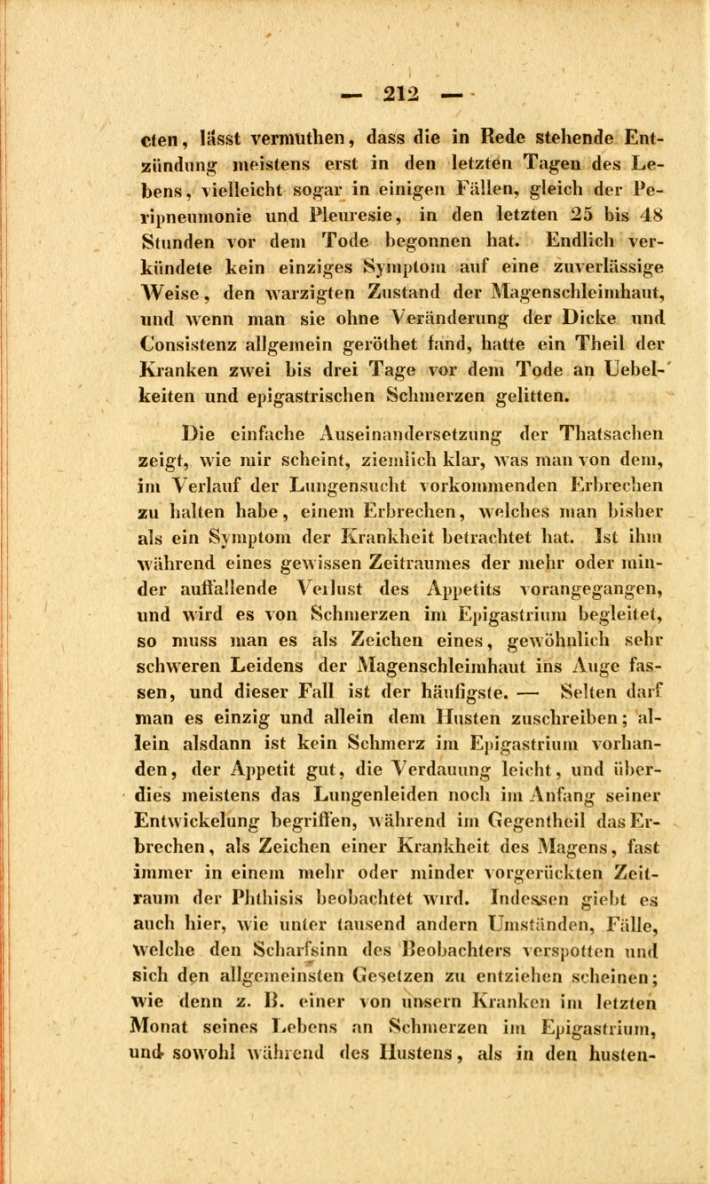 cten, Iässt vermüthen, dass die in Rede stehende Ent- zündung meistens erst in den letzten Tagen des Le- bens, vielleicht sogar in einigen Fällen, gleich der Pe- ripneumonie und Pleurésie, in den letzten 25 bis 48 Stunden vor dem Tode begonnen hat. Endlich ver- kündete kein einziges Symptom auf eine zuverlässige Weise, den aa arzigten Zustand der Magenschleimhaut, wnd Avenn man sie ohne Veränderung der Dicke und Consistenz allgemein geröthet fand, hatte ein Theil der Kranken zwei bis drei Tage vor dem Tode an Uebel-' keiten und epigastrischen Schmerzen gelitten. Die einfache Auseinandersetzung der Thatsachen zeigt, wie mir scheint, ziemlich klar, was man von dem, im Verlauf der Lungensucht vorkommenden Erbrechen zu halten habe, einem Erbrechen, welches man bisher als ein Symptom der Krankheit betrachtet hat. Ist ihm während eines gewissen Zeitraumes der mehr oder min- der auffallende Verlust des Appetits vorangegangen, und wird es von Schmerzen im Epigastrium begleitet, so muss man es als Zeichen eines, gewöhnlich sehr schweren Leidens der Magenschleimhaut ins Auge fas- sen, und dieser Fall ist der häufigste. — Selten darf man es einzig und allein dem Husten zuschreiben ; al- lein alsdann ist kein Schmerz im Epigastrium vorhan- den, der Appetit gut, die Verdauung leicht, und über- dies meistens das Lungenleiden noch im Anfang seiner Entwickelung begriffen, während im Gegentheil das Er- brechen, als Zeichen einer Krankheit des Magens, fast immer in einem mehr oder minder vorgerückten Zeit- raum der Phthisis beobachtet Avird. Indessen giebt es auch hier, Avie unter tausend andern Umständen, Fülle, Welche den Scharfsinn des Beobachters verspotten und sich den allgemeinsten Gesetzen zu entziehen scheinen; wie denn z. 13. einer von unsern Kranken im letzten Monat seines Lebens an Schmerzen im Epigastrium, und- sowohl während des Hustens, als in den husten-