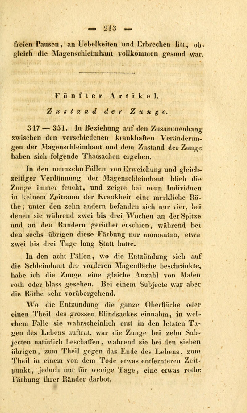 freien Pausen, an Uebelkeiten und Erbrochen Ii((, ob- gleich die Magenschleimhaut vollkommen gesund War. Fünfter Artikel. Zustand der Zunge. 317 — 351. In Beziehung auf den Zusammenhang zwischen den verschiedenen krankhaften Veränderun- gen der Magenschleimhaut und dem Zustand der Zunge haben sich folgende Thatsachen ergeben. In den neunzehn Fällen von Erweichung und gleich- zeitiger Verdünnung der Magenschleimhaut blieb die Zunge immer feucht, und zeigte bei neun Individuen in keinem Zeitraum der Krankheit eine merkliche Rö- the ; unter den zehn andern befanden sich nur vier, bei denen sie während zwei bis drei Wochen an der Spitze und an den Rändern geröthet erschien, während bei den sechs übrigen diese Färbung nur momentan, etwa zwei bis drei Tage lang Statt hatte. In den acht Fällen, Wo die Entzündung sich auf die Schleimhaut der vorderen Magenfläche beschränkte, habe ich die Zunge eine gleiche Anzahl von Malen roth oder blass gesehen. Bei einem Subjecte war aber die Röthe sehr vorübergehend. Wo die Entzündung die ganze Oberfläche oder einen Theil des grossen Blindsackes einnahm, in wel- chem Falle sie wahrscheinlich erst in den letzten Ta- gen des Lebens auftrat, war die Zunge bei zehn Sab- jecten natürlich beschaffen, während sie bei den sieben übrigen, zum Theil gegen das Ende des Lebens, zum Theil in einem von dem Tode etwas entfernteren Zeit- punkt , jedoch nur für wenige Tage, eine etw as rothe Färbung ihrer Ränder darbot.