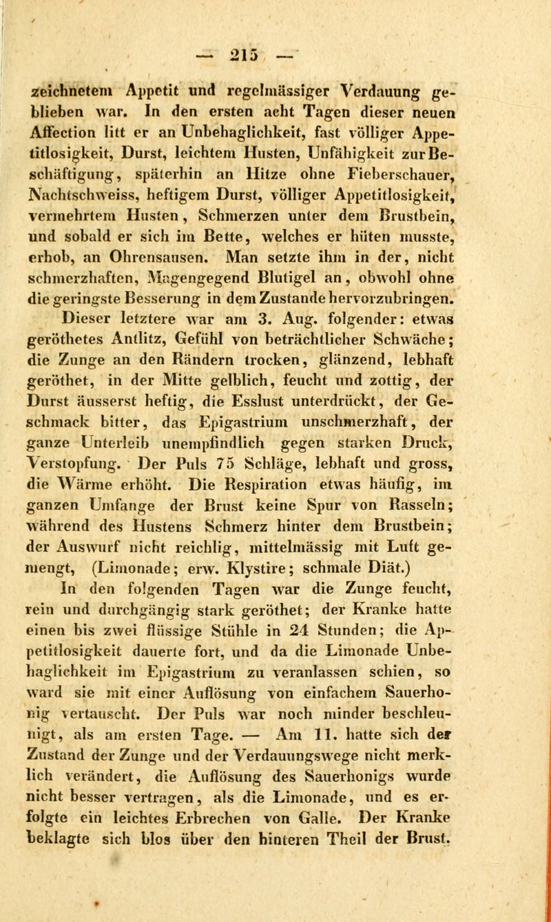 zeichnetem Appetit und regelmässiger Verdauung ge- blieben war. In den ersten acht Tagen dieser neuen Affection litt er an Unbehaglichkeit, fast völliger Appe- titlosigkeit, Durst, leichtem Husten, Unfähigkeit zur Be- schäftigung, späterhin an Hitze ohne Fieberschauer, Nachtschweiss, heftigem Durst, völliger Appetitlosigkeit, vermehrtem Husten, Schmerzen unter dem Brustbein, und sobald er sich im Bette, welches er hüten musste, erhob, an Ohrensausen. Man setzte ihm in der, nicht schmerzhaften, Magengegend Bluligel an, obwohl ohne die geringste Besserung in dem Zustande hervorzubringen. Dieser letztere war am 3. Aug. folgender: etwas geröthetes Antlitz, Gefühl von beträchtlicher Schwäche ; die Zunge an den Rändern trocken, glänzend, lebhaft geröthet, in der Mitte gelblich, feucht und zottig, der Durst äusserst heftig, die Esslust unterdrückt, der Ge- schmack bitter, das Epigastrium unschmerzhaft, der ganze Unterleib unempfindlich gegen starken Druck, Verstopfung. Der Puls 75 Schläge, lebhaft und gross, die Wärme erhöht. Die Respiration etwas häufig, im ganzen Umfange der Brust keine Spur von Rasseln; Während des Hustens Schmerz hinter dem Brustbein; der Auswurf nicht reichlig, mittelmässig mit Luft ge- mengt, (Limonade; erw. Klystire; schmale Diät.) In den folgenden Tagen war die Zunge feucht, rein und durchgängig stark geröthet; der Kranke hatte einen bis zwei flüssige Stühle in 21 Stunden; die Ap- petitlosigkeit dauerte fort, und da die Limonade Unbe- haglichkeit im Epigastrium zu veranlassen schien, so ward sie mit einer Auflösung von einfachem Sauerho- nig vertauscht. Der Puls war noch minder beschleu- nigt, als am ersten Tage. — Am 11. hatte sich der Zustand der Zunge und der Verdauungswege nicht merk- lich verändert, die Auflösung des Sauerhonigs wurde nicht besser vertragen, als die Limonade, und es er- folgte ein leichtes Erbrechen von Galle. Der Kranke beklagte sich blos über den hinteren Theil der Brust.