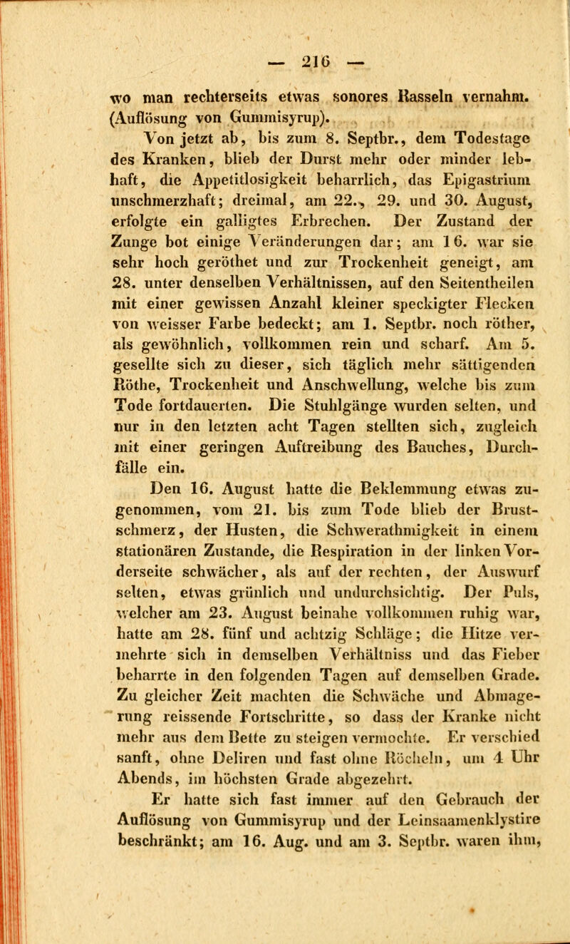 wo man rechterseits etwas sonores Rasseln vernahm. (Auflösung von Gummisyrup). Von jetzt ab, bis zum 8. Septbr., dem Todestage des Kranken, blieb der Durst mehr oder minder leb- haft, die Appetitlosigkeit beharrlich, das Epigastrium unschmerzhaft; dreimal, am 22., 29. und 30. August, erfolgte ein galligtes Erbrechen. Der Zustand der Zunge bot einige Veränderungen dar; am 16. war sie sehr hoch geröthet und zur Trockenheit geneigt, am 28. unter denselben Verhältnissen, auf den Seitentheilen mit einer gewissen Anzahl kleiner speckigter Flecken von weisser Farbe bedeckt; am 1. Septbr. noch röther, als gewöhnlich, vollkommen rein und scharf. Am 5. gesellte sich zu dieser, sich täglich mehr sättigenden Röthe, Trockenheit und Anschwellung, welche bis zum Tode fortdauerten. Die Stuhlgänge wurden selten, und nur in den letzten acht Tagen stellten sich, zugleich mit einer geringen Auftreibung des Bauches, Durch- fälle ein. Den 16. August hatte die Beklemmung etwas zu- genommen, vom 21. bis zum Tode blieb der Brust- schmerz, der Husten, die Schwerathmigkeit in einem stationären Zustande, die Respiration in der linken Vor- derseite schwächer, als auf der rechten, der Auswurf selten, etwas grünlich und undurchsichtig. Der Puls, welcher am 23. August beinahe vollkommen ruhig war, hatte am 28. fünf und achtzig Schläge ; die Hitze ver- mehrte sich in demselben Verhältniss und das Fieber beharrte in den folgenden Tagen auf demselben Grade. Zu gleicher Zeit machten die Schwäche und Abmage- rung reissende Fortschritte, so dass der Kranke nicht mehr aus dem Bette zu steigen vermochte. Er verschied sanft, ohne Deliren und fast ohne Röcheln, um 4 Uhr Abends, im höchsten Grade abgezehrt. Er hatte sich fast immer auf den Gebrauch der Auflösung von Gummisyrup und der Leinsaamenklystire beschränkt; am 16. Aug. und am 3. Septbr. waren ihm,