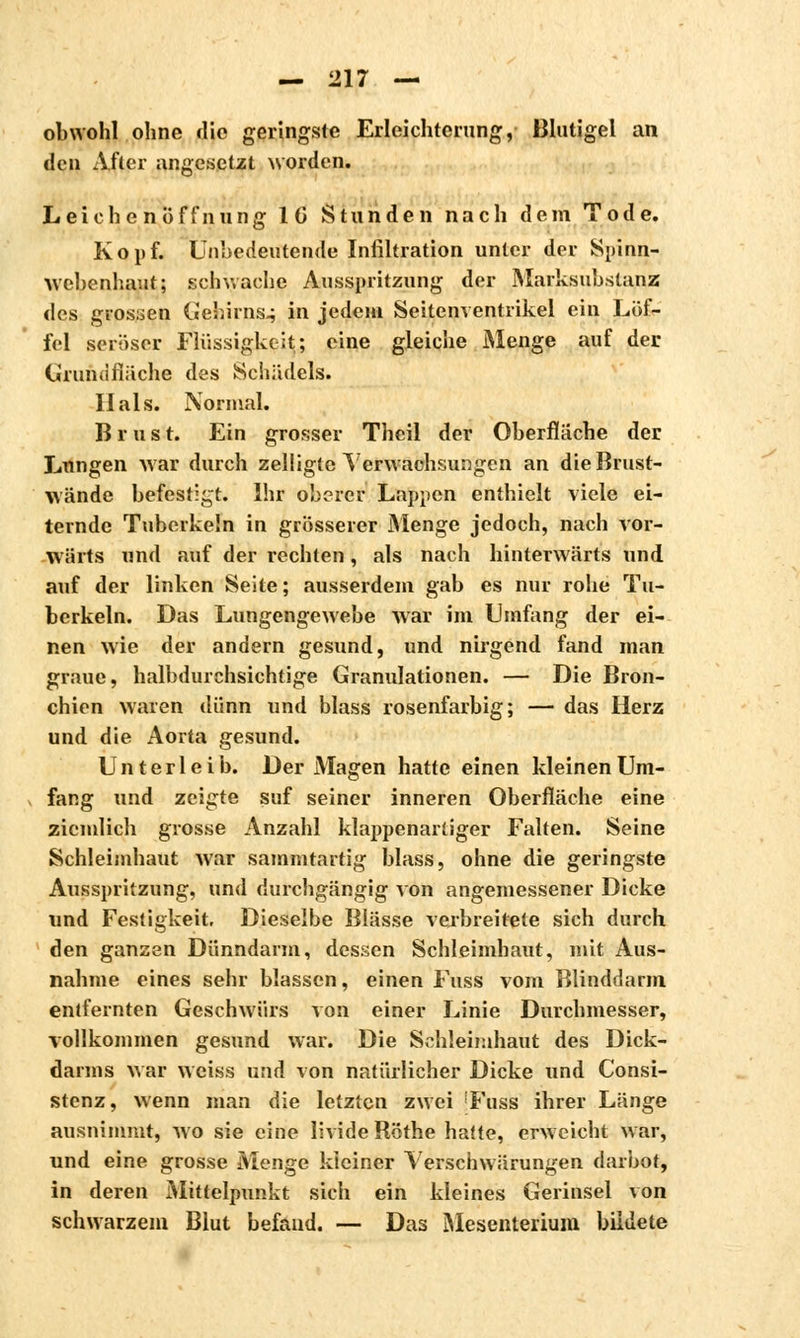 obwohl ohne die geringste Erleichterung, Blutigel an den After angesetzt worden. Leichenöffnung IC Stunden nach dem Tode. Kopf. Unbedeutende Infiltration unter der Spinn- webenhaut; schwache Ausspritzung der Marksubstanz des grossen Gehirns.; in jedem Seitenventrikel ein Löf- fel seröser Flüssigkeit; eine gleiche Menge auf der Grundfläche des Schädels. Hals. Normal. Brus t. Ein grosser Theil der Oberfläche der Lungen war durch zelligte Verwachsungen an die Brust- wände befestigt. Ihr oberer Lappen enthielt viele ei- ternde Tuberkeln in grösserer Menge jedoch, nach vor- wärts und auf der rechten, als nach hinterwärts und auf der linken Seite; ausserdem gab es nur rohe Tu- berkeln. Das Lungengewebe war im Umfang der ei- nen wie der andern gesund, und nirgend fand man graue, halbdurchsichtige Granulationen. — Die Bron- chien waren dünn und blass rosenfarbig; — das Herz und die Aorta gesund. Unterleib. Der Magen hatte einen kleinen Um- fang und zeigte suf seiner inneren Oberfläche eine ziemlich grosse Anzahl klappenartiger Falten. Seine Schleimhaut war sammtartig blass, ohne die geringste Ausspritzung, und durchgängig von angemessener Dicke und Festigkeit, Dieselbe Blässe verbreitete sich durch den ganzen Dünndarm, dessen Schleimhaut, mit Aus- nahme eines sehr blassen, einen Fuss vom Blinddarm entfernten Geschwürs von einer Linie Durchmesser, vollkommen gesund war. Die Schleimhaut des Dick- darms war weiss und von natürlicher Dicke und Consi- stenz, wenn man die letzten zwei 'Fuss ihrer Länge ausnimmt, wo sie eine livide Röthe hatte, erweicht war, und eine grosse Menge kleiner Verschwärungen darbot, in deren Mittelpunkt sich ein kleines Gerinsel von schwarzem Blut befand. — Das Mesenterium bildete