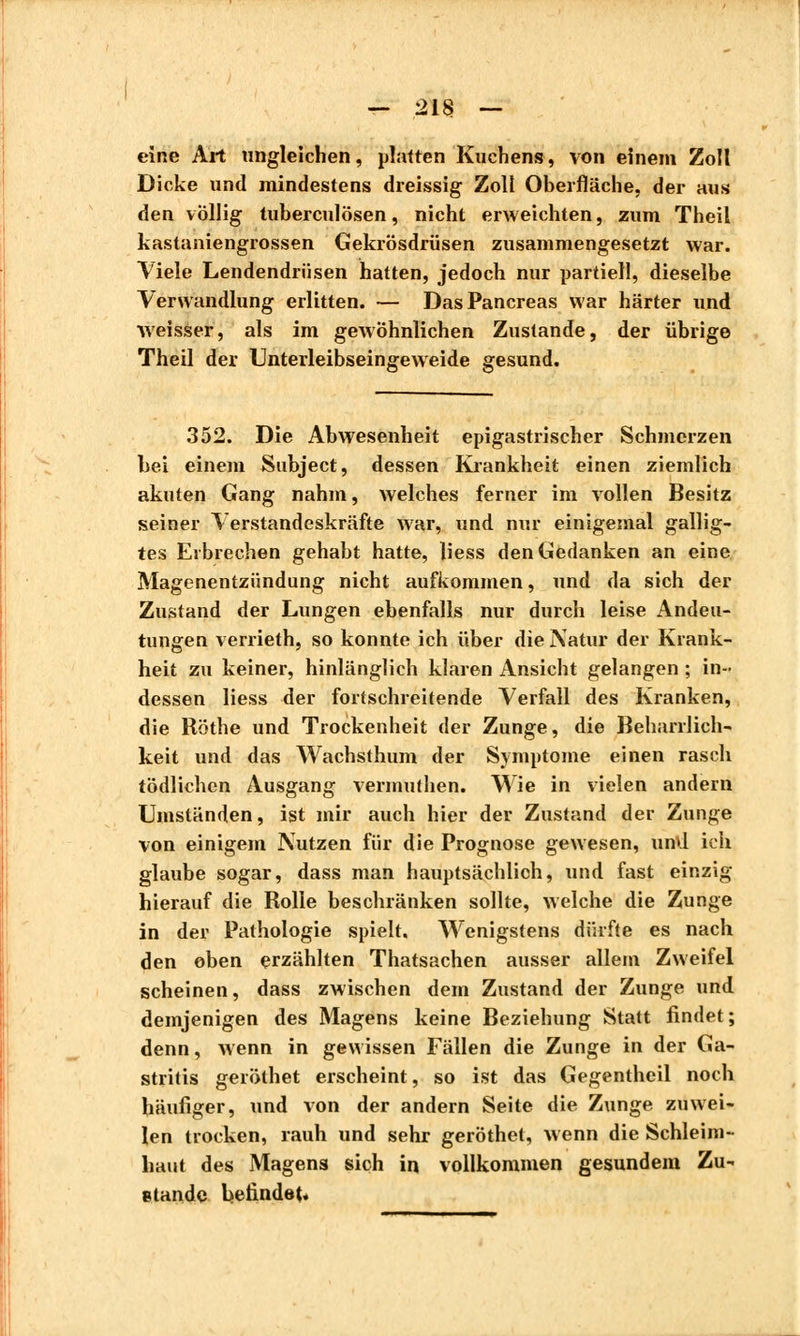 — 21$ — eine Art ungleichen, platten Kuchens, von einem Zoll Dicke und mindestens dreissig Zoll Oberfläche, der aus den völlig tuberculösen, nicht erweichten, zum Theil kastaniengrossen Gekrösdrüsen zusammengesetzt war. Viele Lendendriisen hatten, jedoch nur partiell, dieselbe Verwandlung erlitten. — Das Pancréas war härter und weisser, als im gewöhnlichen Zustande, der übrige Theil der Unterleibseingeweide gesund. 352. Die Abwesenheit epigastrischer Schmerzen bei einem Subject, dessen Krankheit einen ziemlich akuten Gang nahm, welches ferner im vollen Besitz seiner Verstandeskräfte war, und nur einigemal gallig- tes Erbrechen gehabt hatte, liess den Gedanken an eine Magenentzündung nicht aufkommen, und da sich der Zustand der Lungen ebenfalls nur durch leise Andeu- tungen verrieth, so konnte ich über die Natur der Krank- heit zu keiner, hinlänglich klaren Ansicht gelangen ; in- dessen liess der fortschreitende Verfall des Kranken, die Röthe und Trockenheit der Zunge, die Beharrlich- keit und das Wachsthum der Symptome einen rasch tödlichen Ausgang vermuthen. Wie in vielen andern Umständen, ist mir auch hier der Zustand der Zunge von einigem Nutzen für die Prognose gewesen, und ich glaube sogar, dass man hauptsächlich, und fast einzig hierauf die Rolle beschränken sollte, welche die Zunge in der Pathologie spielt. Wenigstens dürfte es nach den oben erzählten Thatsachen ausser allem Zweifel scheinen, dass zwischen dem Zustand der Zunge und demjenigen des Magens keine Beziehung Statt findet ; denn, wenn in gewissen Fällen die Zunge in der Ga- stritis geröthet erscheint, so ist das Gegentheil noch häufiger, und von der andern Seite die Zunge zuwei- len trocken, rauh und sehr geröthet, wenn die Schleim- haut des Magens sich in vollkommen gesundem Zu- stande befindet.